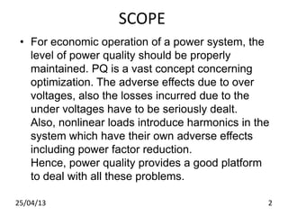 SCOPE
• For economic operation of a power system, the
level of power quality should be properly
maintained. PQ is a vast concept concerning
optimization. The adverse effects due to over
voltages, also the losses incurred due to the
under voltages have to be seriously dealt.
Also, nonlinear loads introduce harmonics in the
system which have their own adverse effects
including power factor reduction.
Hence, power quality provides a good platform
to deal with all these problems.
25/04/13 2
 