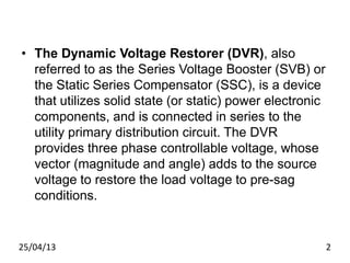 • The Dynamic Voltage Restorer (DVR), also
referred to as the Series Voltage Booster (SVB) or
the Static Series Compensator (SSC), is a device
that utilizes solid state (or static) power electronic
components, and is connected in series to the
utility primary distribution circuit. The DVR
provides three phase controllable voltage, whose
vector (magnitude and angle) adds to the source
voltage to restore the load voltage to pre-sag
conditions.
25/04/13 2
 