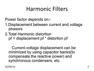 Harmonic Filters
Power factor depends on:-
1.Displacement between current and voltage
phasors
2.Total Harmonic distortion
pf = displacement pf * distortion pf
Current-voltage displacement can be
minimized by using capacitor banks(to
compensate the reactive power) and
synchronous condensers, etc.
25/04/13 2
 