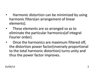 • Harmonic distortion can be minimized by using
harmonic filters(an arrangement of linear
elements).
• These elements are so arranged so as to
eliminate the particular harmonics(of integral
Fourier order).
• Once the harmonics are maximum filtered off,
the distortion power factor(inversely proportional
to the total harmonic distortion) turns unity and
thus the power factor improves.
25/04/13 2
 