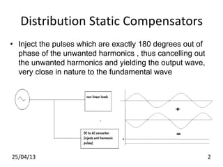 Distribution Static Compensators
• Inject the pulses which are exactly 180 degrees out of
phase of the unwanted harmonics , thus cancelling out
the unwanted harmonics and yielding the output wave,
very close in nature to the fundamental wave
25/04/13 2
 