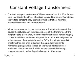 Constant Voltage Transformers
• Constant voltage transformers (CVT) were one of the first PQ solutions
used to mitigate the effects of voltage sags and transients. To maintain
the voltage constant, they use two principles that are normally
avoided: resonance and core saturation.
• When the resonance occurs, the current will increase to a point that
causes the saturation of the magnetic core of the transformer. If the
magnetic core is saturated, then the magnetic flux will remain roughly
constant and the transformer will produce an approximately constant
voltage output. If not properly used, a CVT will originate more PQ
problems than the ones mitigated. It can produce transients,
harmonics (voltage wave clipped on the top and sides) and it is
inefficient (about 80% at full load). Its application is becoming
uncommon due to technological advances in other areas.
25/04/13 2
 