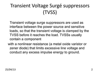 Transient Voltage Surgé suppressors
(TVSS)
Transient voltage surge suppressors are used as
interface between the power source and sensitive
loads, so that the transient voltage is clamped by the
TVSS before it reaches the load. TVSSs usually
contain a component
with a nonlinear resistance (a metal oxide varistor or
zener diode) that limits excessive line voltage and
conduct any excess impulse energy to ground.
25/04/13 2
 
