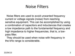 Noise Filters
Noise filters are used to avoid unwanted frequency
current or voltage signals (noise) from reaching
sensitive equipment. This can be accomplished by using
a combination of capacitors and inductances that creates
a low impedance path to the fundamental frequency and
high impedance to higher frequencies, that is, a low-
pass filter.
They should be used when noise with frequency in
the kHz range is considerable.
25/04/13 2
 