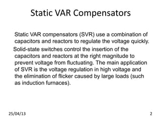 Static VAR Compensators
Static VAR compensators (SVR) use a combination of
capacitors and reactors to regulate the voltage quickly.
Solid-state switches control the insertion of the
capacitors and reactors at the right magnitude to
prevent voltage from fluctuating. The main application
of SVR is the voltage regulation in high voltage and
the elimination of flicker caused by large loads (such
as induction furnaces).
25/04/13 2
 