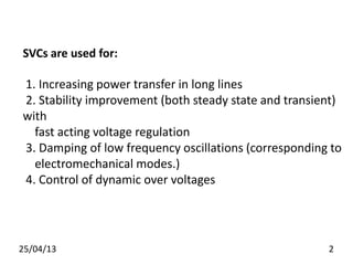 SVCs are used for:
1. Increasing power transfer in long lines
2. Stability improvement (both steady state and transient)
with
fast acting voltage regulation
3. Damping of low frequency oscillations (corresponding to
electromechanical modes.)
4. Control of dynamic over voltages
25/04/13 2
 