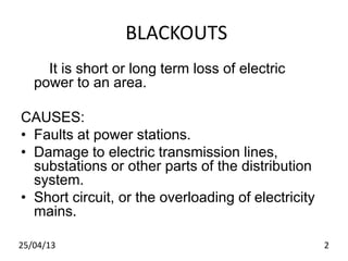 BLACKOUTS
It is short or long term loss of electric
power to an area.
CAUSES:
• Faults at power stations.
• Damage to electric transmission lines,
substations or other parts of the distribution
system.
• Short circuit, or the overloading of electricity
mains.
25/04/13 2
 