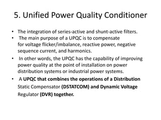 5. Unified Power Quality Conditioner
• The integration of series-active and shunt-active filters.
• The main purpose of a UPQC is to compensate
for voltage flicker/imbalance, reactive power, negative
sequence current, and harmonics.
• In other words, the UPQC has the capability of improving
power quality at the point of installation on power
distribution systems or industrial power systems.
• A UPQC that combines the operations of a Distribution
Static Compensator (DSTATCOM) and Dynamic Voltage
Regulator (DVR) together.
 