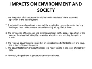 IMPACTS ON ENVIRONMENT AND
SOCIETY
1. The mitigation of all the power quality related issues leads to the economic
operation of the power system.
2. A technically sound quality of power will be supplied to the equipments, thereby
leading to their smooth operation and ensuring a long life for them.
3. The elimination of harmonics and other issues leads to the proper operation of the
system, thereby eliminating the unwanted vibrations and keeping the system
stable.
4. The reactive power is compensated at an acceptable and affordable cost and thus,
the system efficiency improves.
5. The power factor is improved; this leads to a heavy savage in the costs of electricity
bills.
6. Above all, the problem of power pollution is eliminated.
 