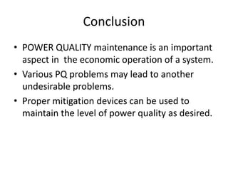 Conclusion
• POWER QUALITY maintenance is an important
aspect in the economic operation of a system.
• Various PQ problems may lead to another
undesirable problems.
• Proper mitigation devices can be used to
maintain the level of power quality as desired.
 