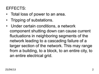 EFFECTS:
• Total loss of power to an area.
• Tripping of substations.
• Under certain conditions, a network
component shutting down can cause current
fluctuations in neighboring segments of the
network leading to a cascading failure of a
larger section of the network. This may range
from a building, to a block, to an entire city, to
an entire electrical grid.
25/04/13 2
 