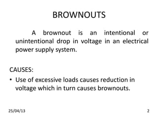 BROWNOUTS
A brownout is an intentional or
unintentional drop in voltage in an electrical
power supply system.
CAUSES:
• Use of excessive loads causes reduction in
voltage which in turn causes brownouts.
25/04/13 2
 