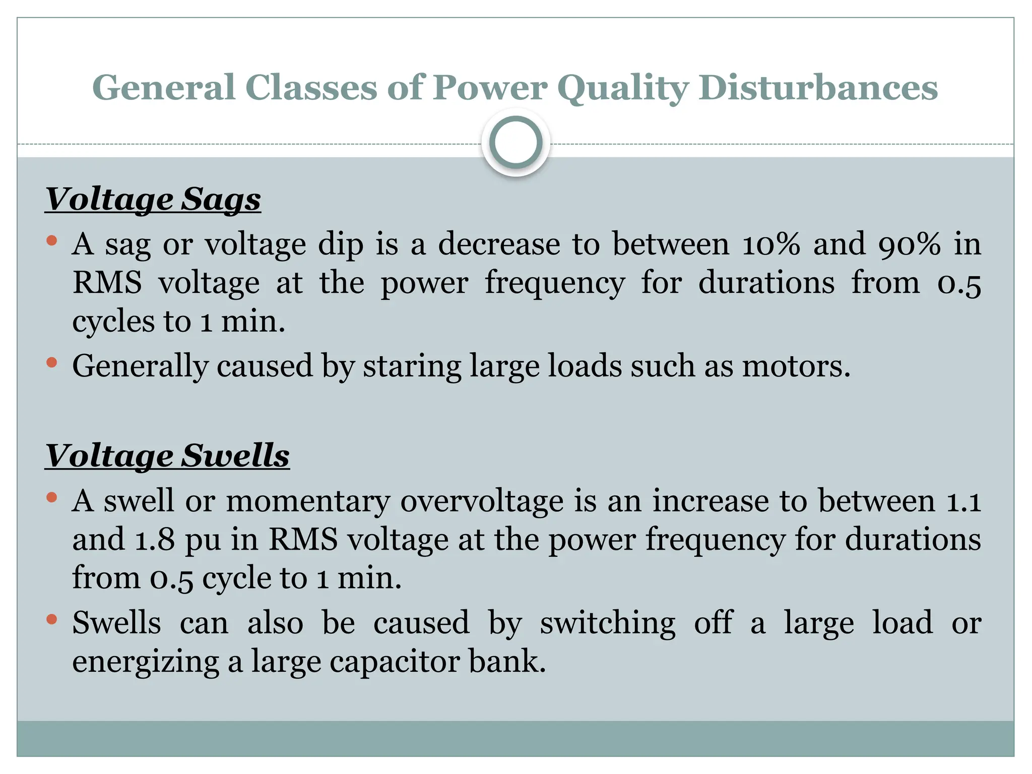 General Classes of Power Quality Disturbances
Voltage Sags
 A sag or voltage dip is a decrease to between 10% and 90% in
RMS voltage at the power frequency for durations from 0.5
cycles to 1 min.
 Generally caused by staring large loads such as motors.
Voltage Swells
 A swell or momentary overvoltage is an increase to between 1.1
and 1.8 pu in RMS voltage at the power frequency for durations
from 0.5 cycle to 1 min.
 Swells can also be caused by switching off a large load or
energizing a large capacitor bank.
 