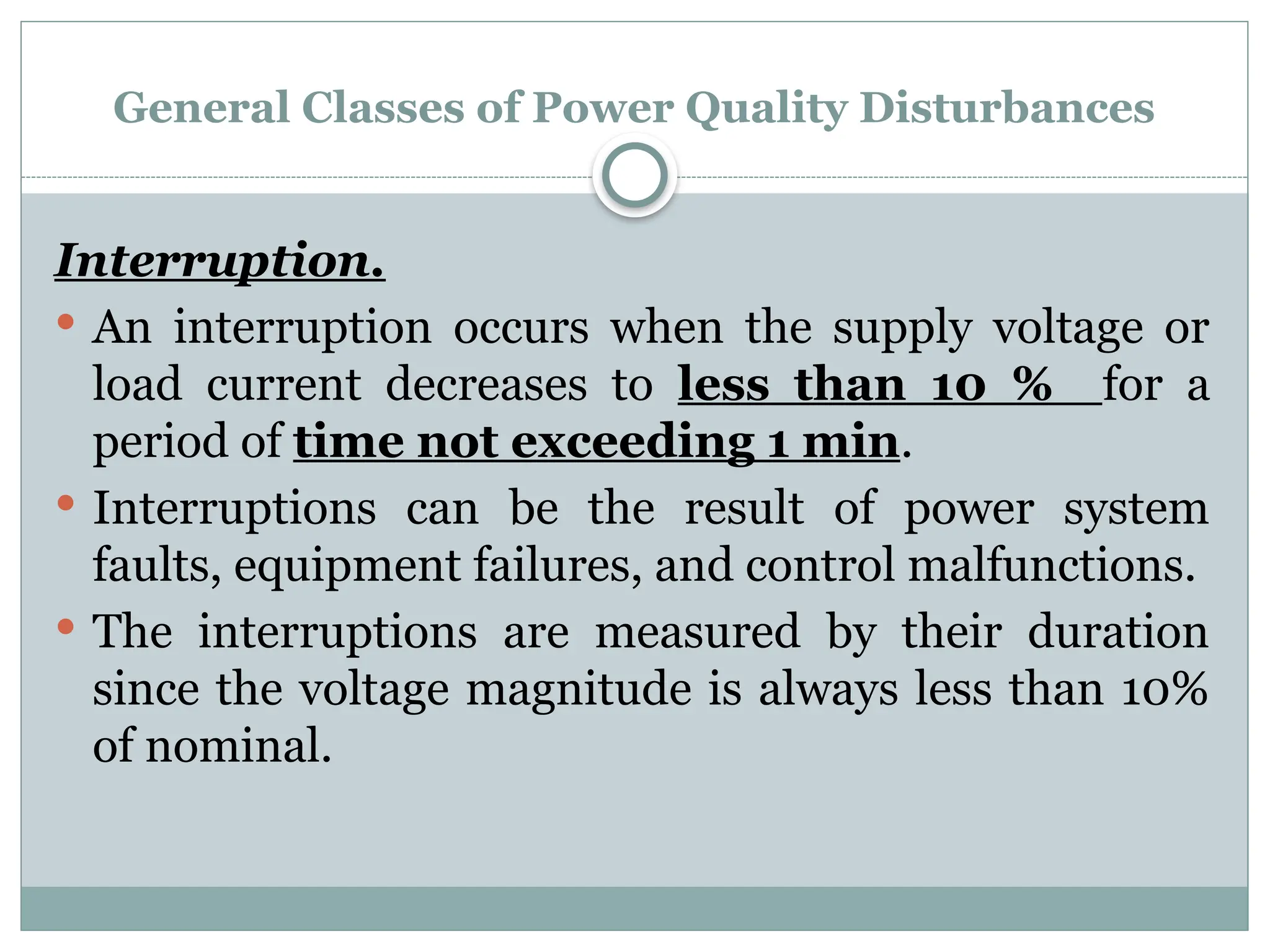 General Classes of Power Quality Disturbances
Interruption.
 An interruption occurs when the supply voltage or
load current decreases to less than 10 % for a
period of time not exceeding 1 min.
 Interruptions can be the result of power system
faults, equipment failures, and control malfunctions.
 The interruptions are measured by their duration
since the voltage magnitude is always less than 10%
of nominal.
 