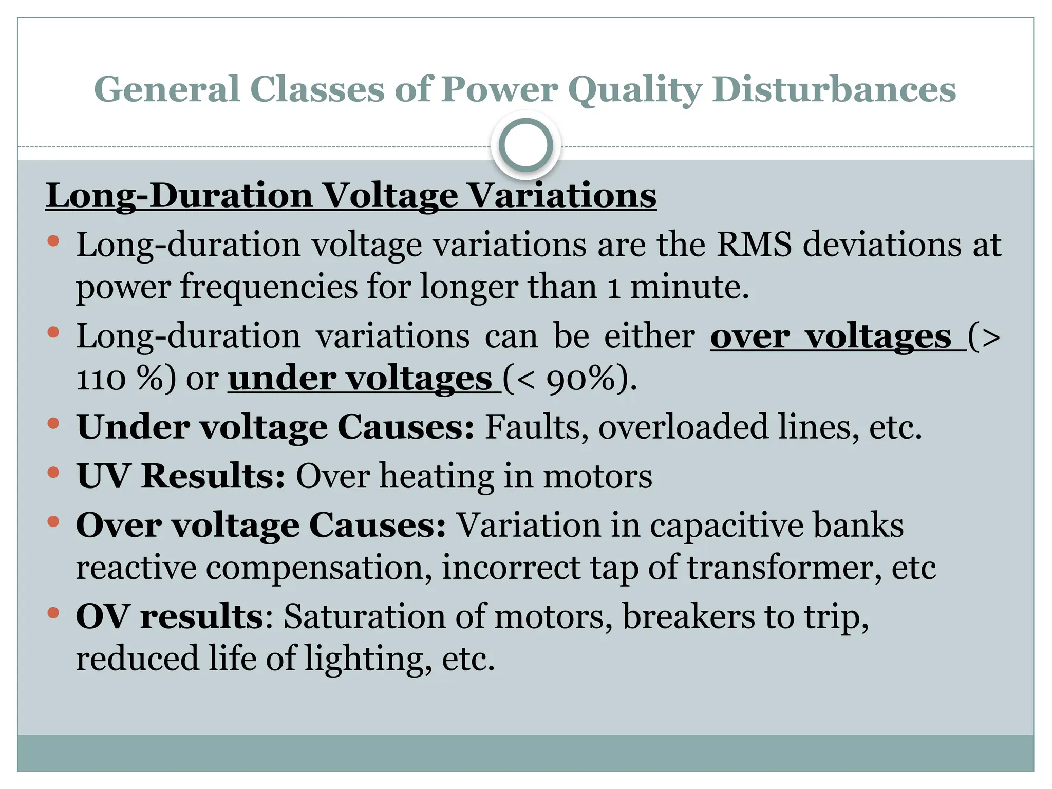 General Classes of Power Quality Disturbances
Long-Duration Voltage Variations
 Long-duration voltage variations are the RMS deviations at
power frequencies for longer than 1 minute.
 Long-duration variations can be either over voltages (>
110 %) or under voltages (< 90%).
 Under voltage Causes: Faults, overloaded lines, etc.
 UV Results: Over heating in motors
 Over voltage Causes: Variation in capacitive banks
reactive compensation, incorrect tap of transformer, etc
 OV results: Saturation of motors, breakers to trip,
reduced life of lighting, etc.
 