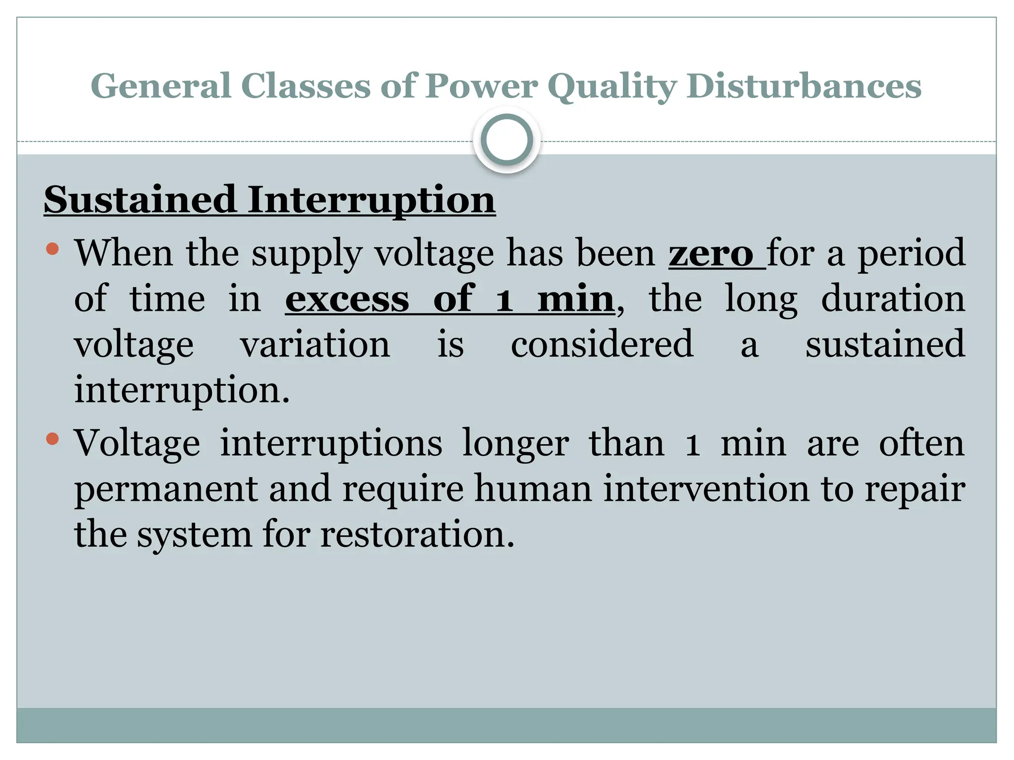 General Classes of Power Quality Disturbances
Sustained Interruption
 When the supply voltage has been zero for a period
of time in excess of 1 min, the long duration
voltage variation is considered a sustained
interruption.
 Voltage interruptions longer than 1 min are often
permanent and require human intervention to repair
the system for restoration.
 