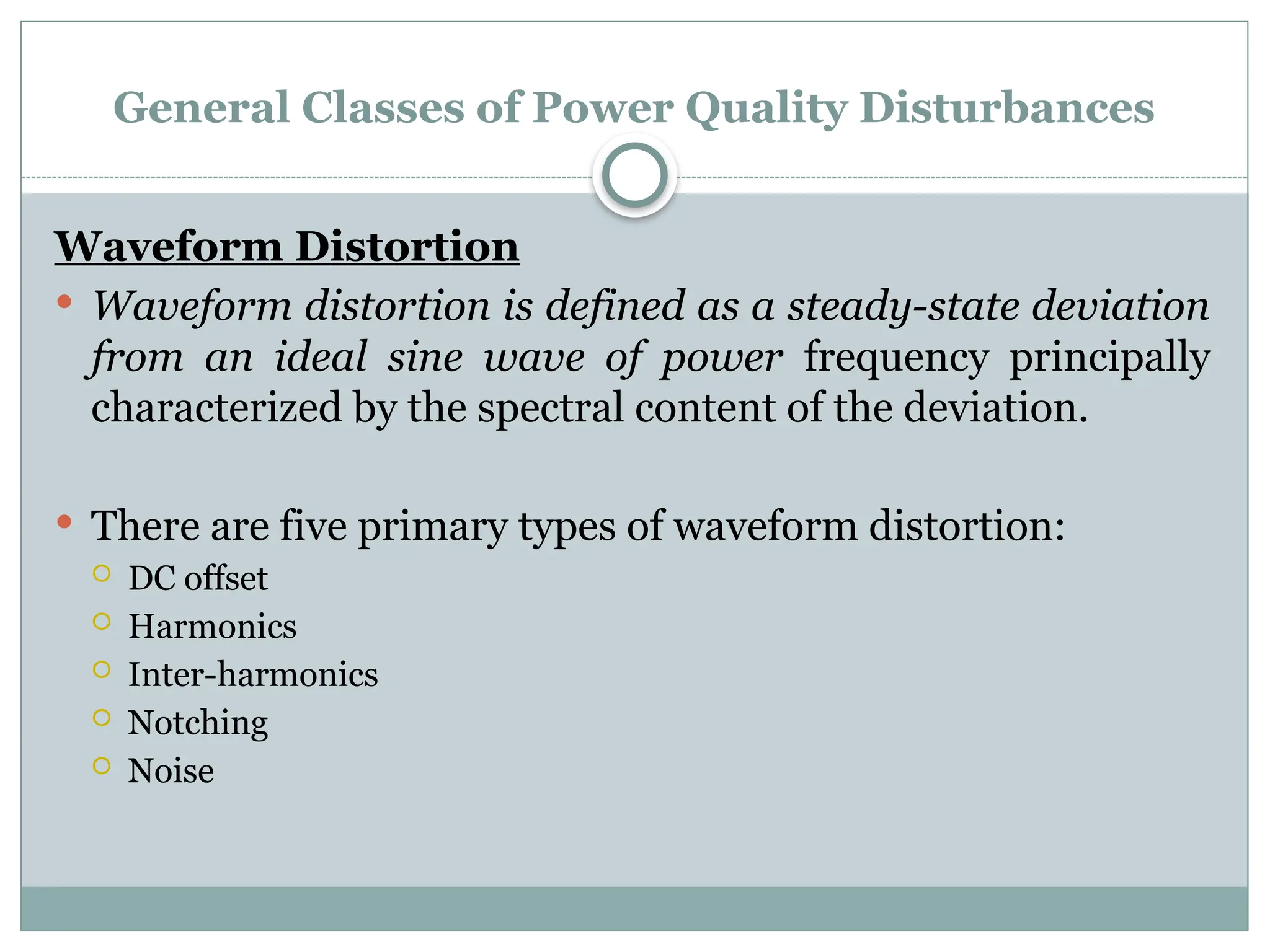 General Classes of Power Quality Disturbances
Waveform Distortion
 Waveform distortion is defined as a steady-state deviation
from an ideal sine wave of power frequency principally
characterized by the spectral content of the deviation.
 There are five primary types of waveform distortion:
 DC offset
 Harmonics
 Inter-harmonics
 Notching
 Noise
 