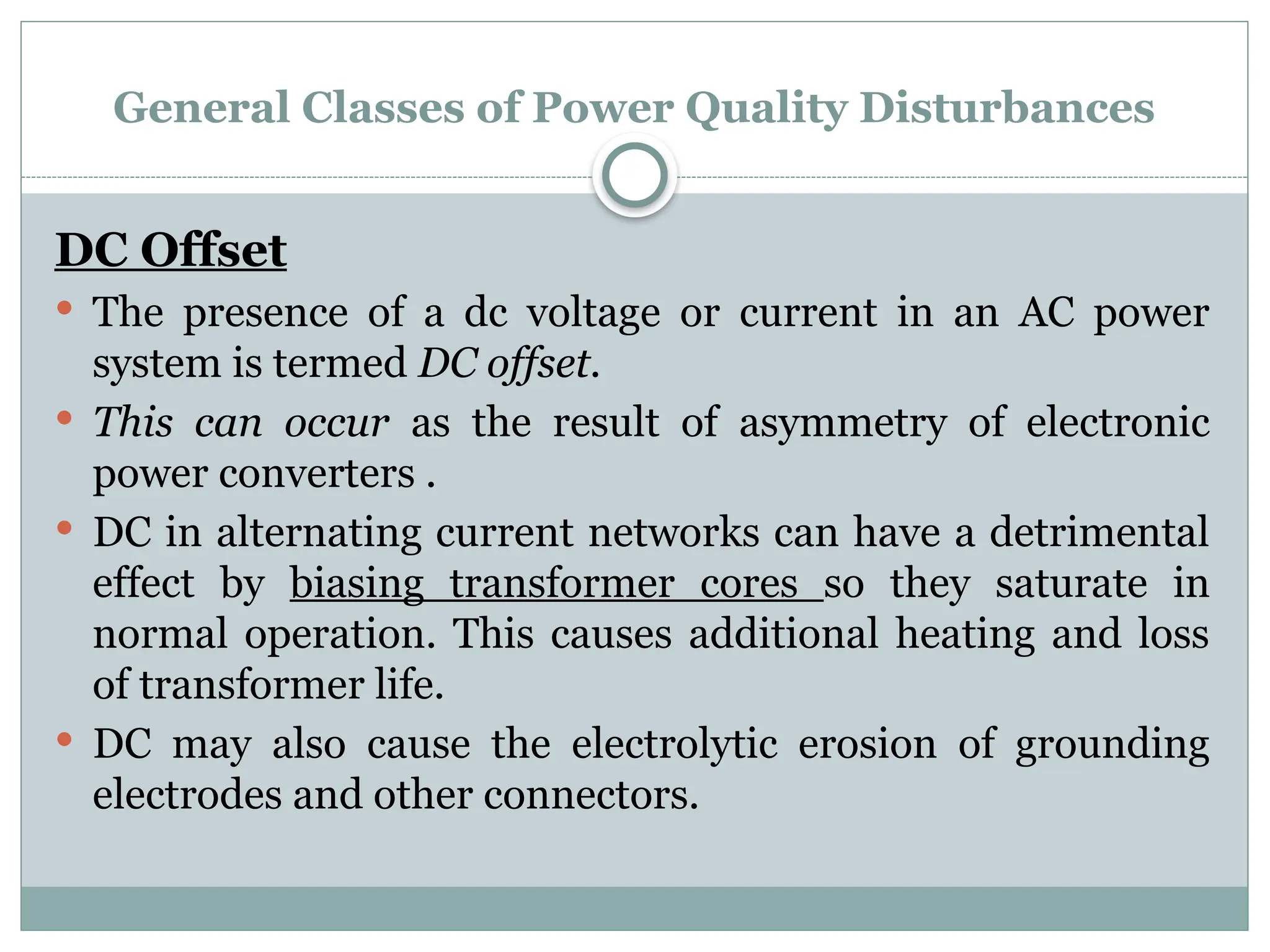 General Classes of Power Quality Disturbances
DC Offset
 The presence of a dc voltage or current in an AC power
system is termed DC offset.
 This can occur as the result of asymmetry of electronic
power converters .
 DC in alternating current networks can have a detrimental
effect by biasing transformer cores so they saturate in
normal operation. This causes additional heating and loss
of transformer life.
 DC may also cause the electrolytic erosion of grounding
electrodes and other connectors.
 