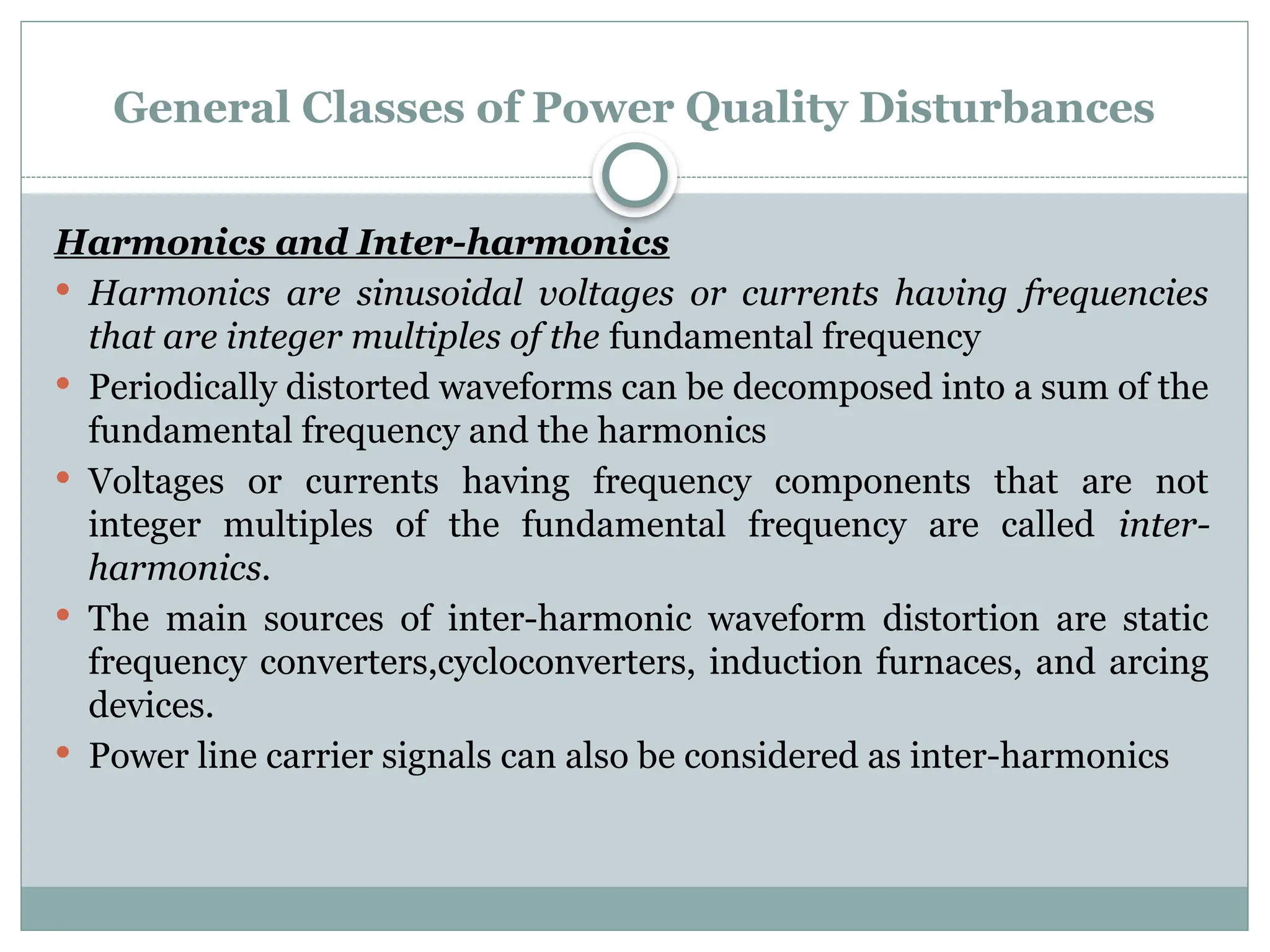 General Classes of Power Quality Disturbances
Harmonics and Inter-harmonics
 Harmonics are sinusoidal voltages or currents having frequencies
that are integer multiples of the fundamental frequency
 Periodically distorted waveforms can be decomposed into a sum of the
fundamental frequency and the harmonics
 Voltages or currents having frequency components that are not
integer multiples of the fundamental frequency are called inter-
harmonics.
 The main sources of inter-harmonic waveform distortion are static
frequency converters,cycloconverters, induction furnaces, and arcing
devices.
 Power line carrier signals can also be considered as inter-harmonics
 