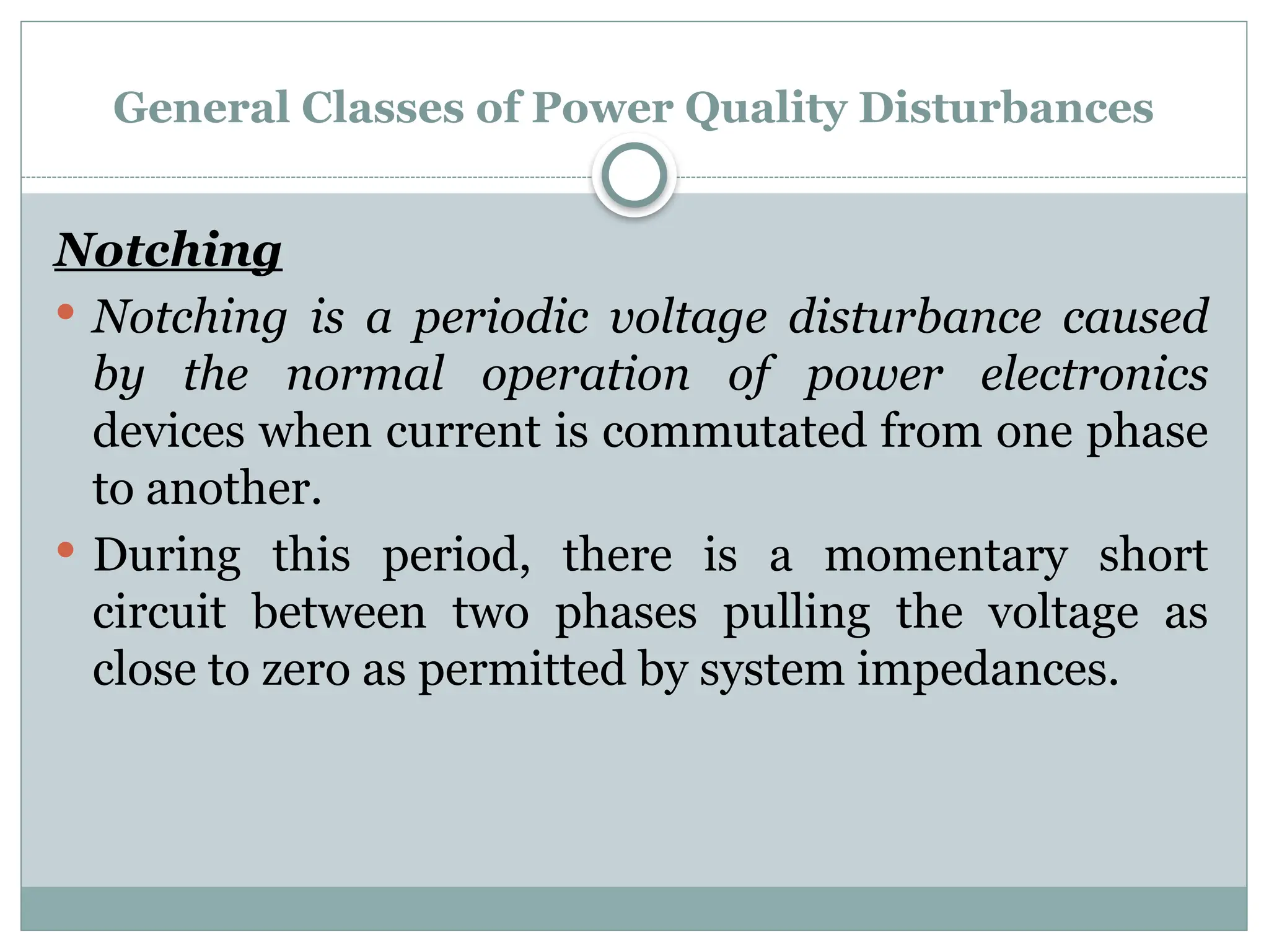 General Classes of Power Quality Disturbances
Notching
 Notching is a periodic voltage disturbance caused
by the normal operation of power electronics
devices when current is commutated from one phase
to another.
 During this period, there is a momentary short
circuit between two phases pulling the voltage as
close to zero as permitted by system impedances.
 