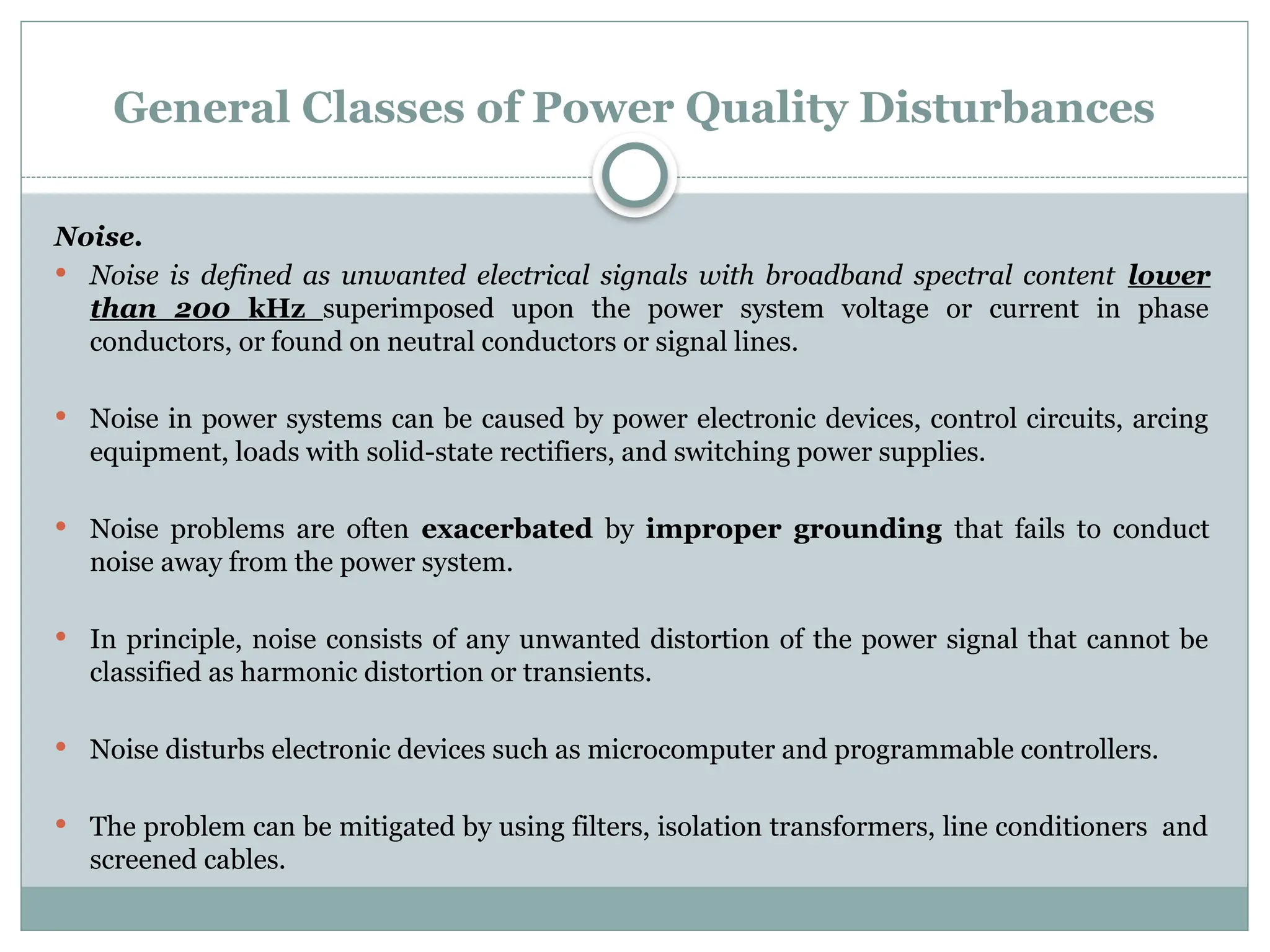 General Classes of Power Quality Disturbances
Noise.
 Noise is defined as unwanted electrical signals with broadband spectral content lower
than 200 kHz superimposed upon the power system voltage or current in phase
conductors, or found on neutral conductors or signal lines.
 Noise in power systems can be caused by power electronic devices, control circuits, arcing
equipment, loads with solid-state rectifiers, and switching power supplies.
 Noise problems are often exacerbated by improper grounding that fails to conduct
noise away from the power system.
 In principle, noise consists of any unwanted distortion of the power signal that cannot be
classified as harmonic distortion or transients.
 Noise disturbs electronic devices such as microcomputer and programmable controllers.
 The problem can be mitigated by using filters, isolation transformers, line conditioners and
screened cables.
 
