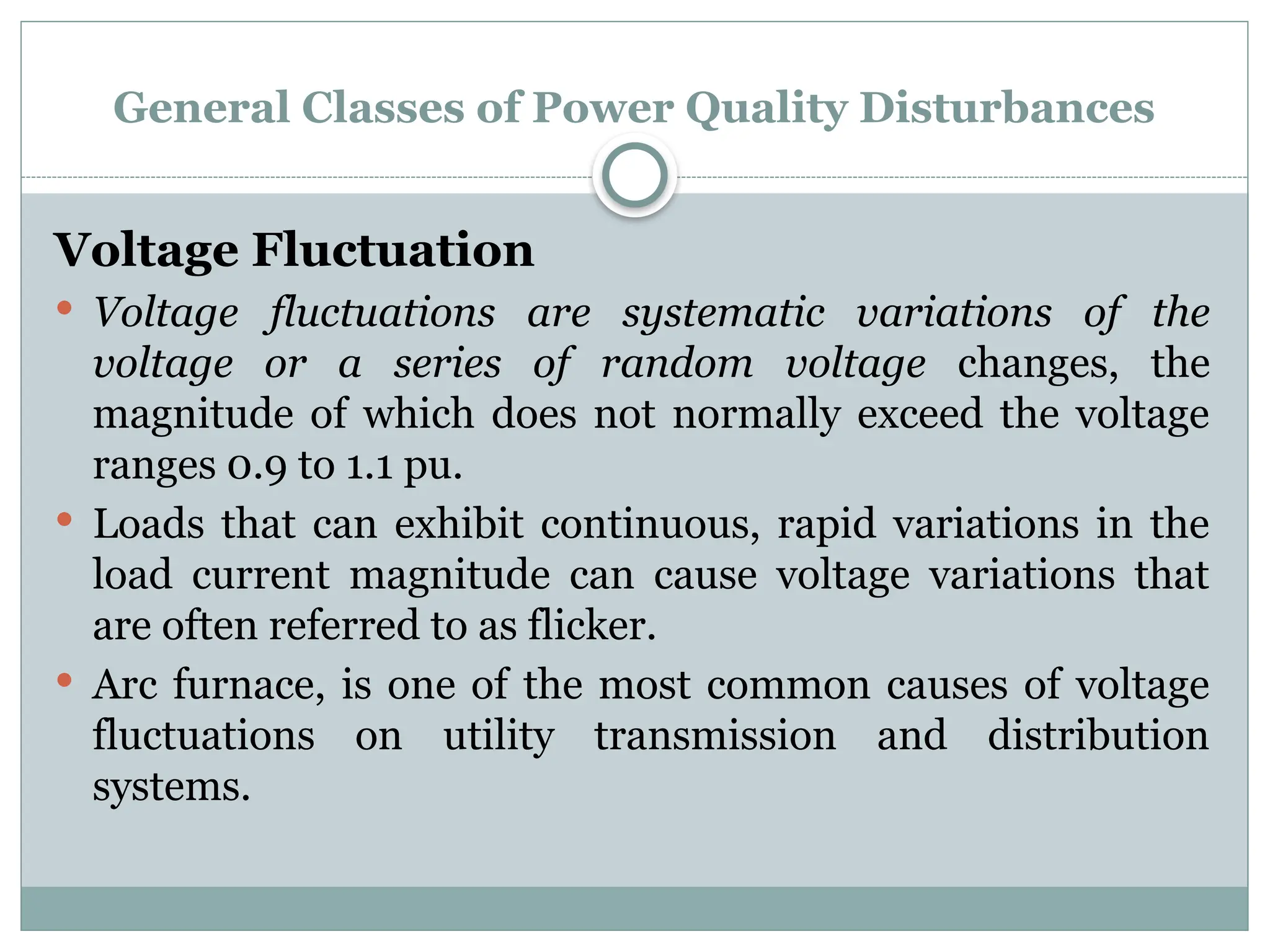 General Classes of Power Quality Disturbances
Voltage Fluctuation
 Voltage fluctuations are systematic variations of the
voltage or a series of random voltage changes, the
magnitude of which does not normally exceed the voltage
ranges 0.9 to 1.1 pu.
 Loads that can exhibit continuous, rapid variations in the
load current magnitude can cause voltage variations that
are often referred to as flicker.
 Arc furnace, is one of the most common causes of voltage
fluctuations on utility transmission and distribution
systems.
 