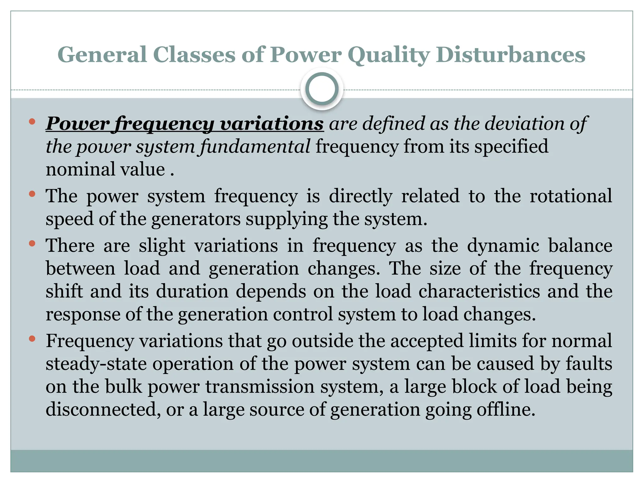 General Classes of Power Quality Disturbances
 Power frequency variations are defined as the deviation of
the power system fundamental frequency from its specified
nominal value .
 The power system frequency is directly related to the rotational
speed of the generators supplying the system.
 There are slight variations in frequency as the dynamic balance
between load and generation changes. The size of the frequency
shift and its duration depends on the load characteristics and the
response of the generation control system to load changes.
 Frequency variations that go outside the accepted limits for normal
steady-state operation of the power system can be caused by faults
on the bulk power transmission system, a large block of load being
disconnected, or a large source of generation going offline.
 