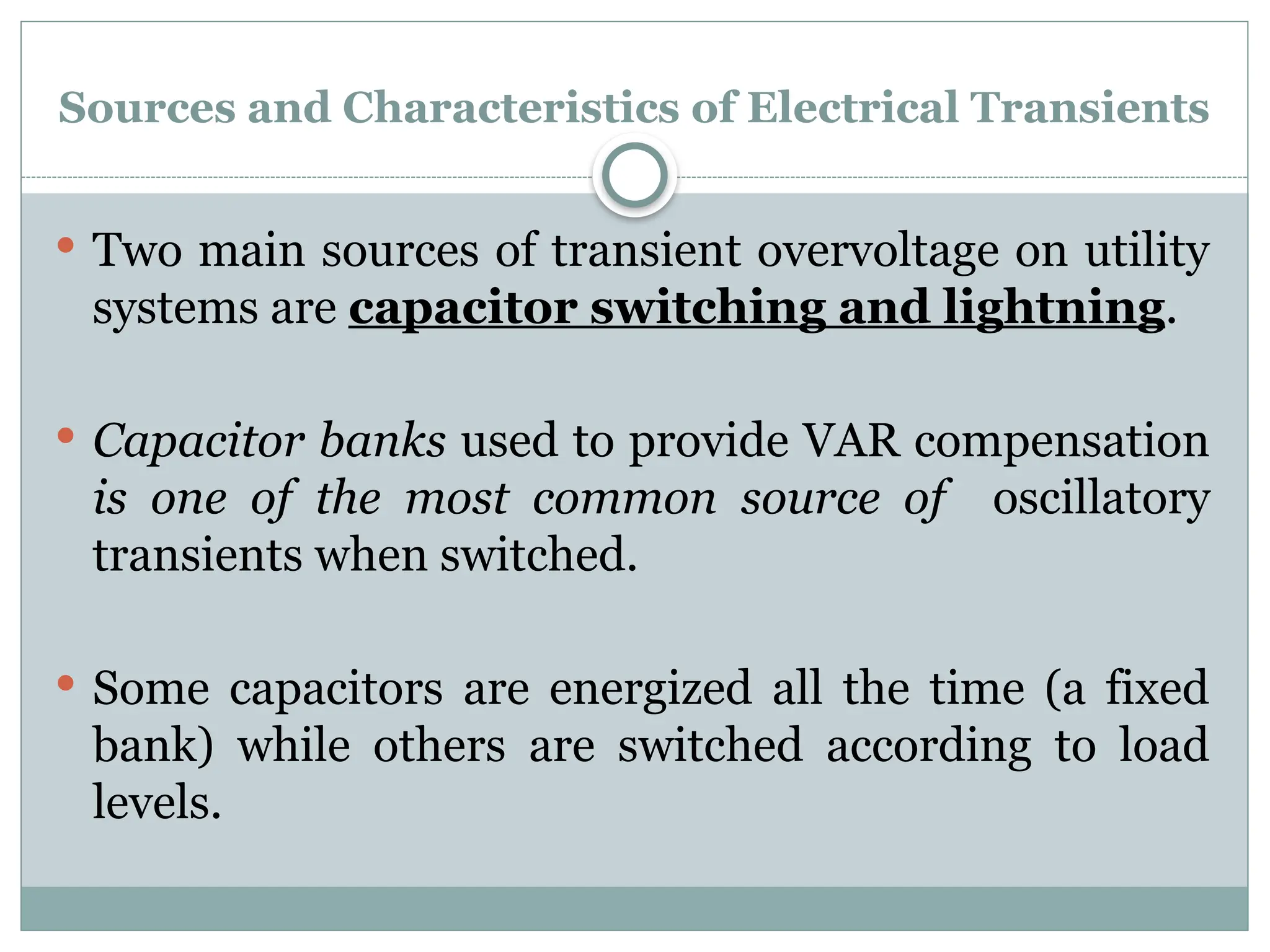 Sources and Characteristics of Electrical Transients
 Two main sources of transient overvoltage on utility
systems are capacitor switching and lightning.
 Capacitor banks used to provide VAR compensation
is one of the most common source of oscillatory
transients when switched.
 Some capacitors are energized all the time (a fixed
bank) while others are switched according to load
levels.
 