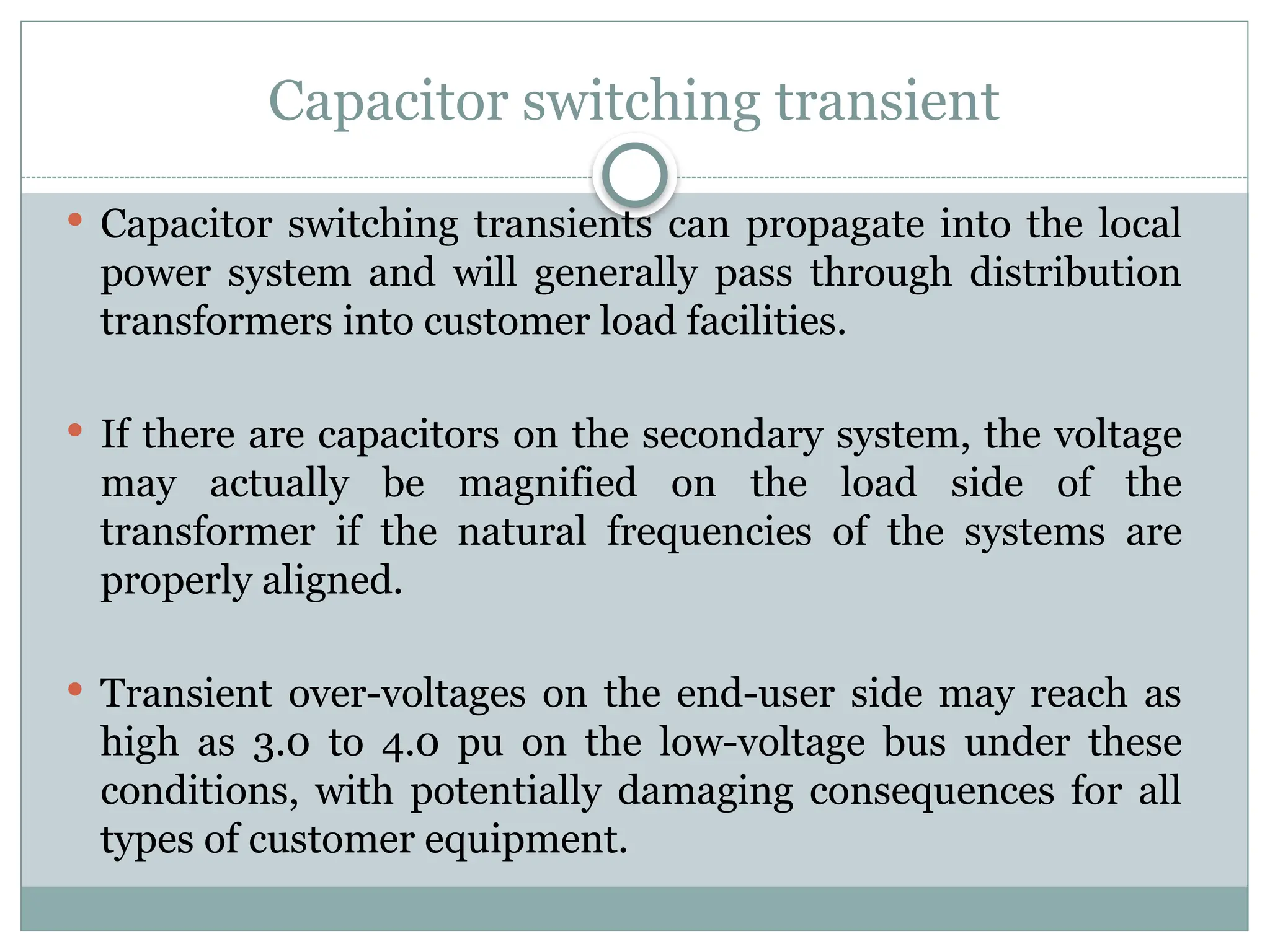 Capacitor switching transient
 Capacitor switching transients can propagate into the local
power system and will generally pass through distribution
transformers into customer load facilities.
 If there are capacitors on the secondary system, the voltage
may actually be magnified on the load side of the
transformer if the natural frequencies of the systems are
properly aligned.
 Transient over-voltages on the end-user side may reach as
high as 3.0 to 4.0 pu on the low-voltage bus under these
conditions, with potentially damaging consequences for all
types of customer equipment.
 