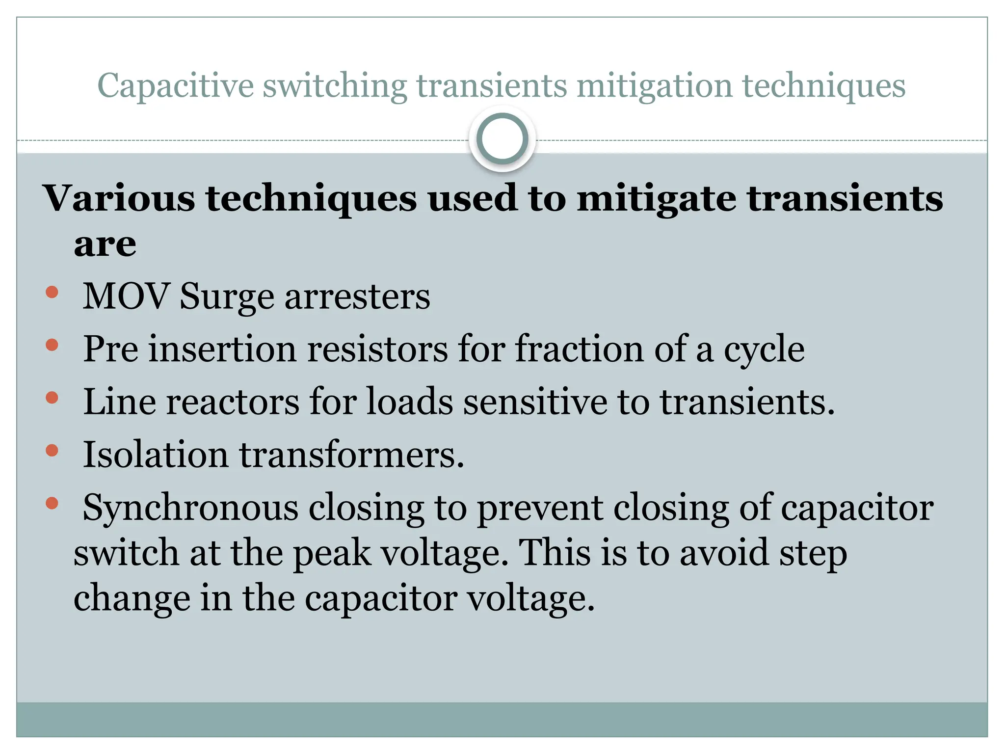 Capacitive switching transients mitigation techniques
Various techniques used to mitigate transients
are
 MOV Surge arresters
 Pre insertion resistors for fraction of a cycle
 Line reactors for loads sensitive to transients.
 Isolation transformers.
 Synchronous closing to prevent closing of capacitor
switch at the peak voltage. This is to avoid step
change in the capacitor voltage.
 
