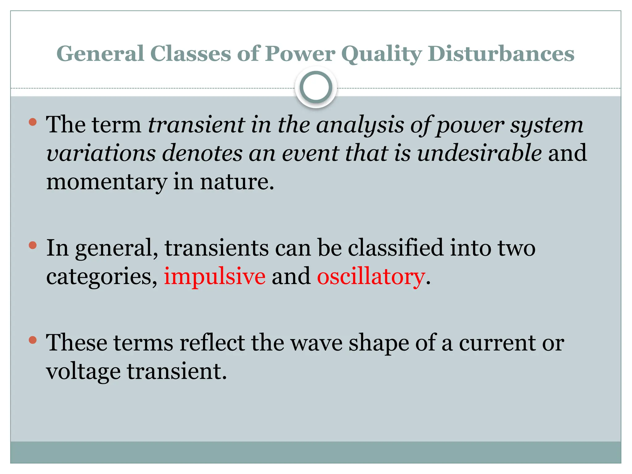General Classes of Power Quality Disturbances
 The term transient in the analysis of power system
variations denotes an event that is undesirable and
momentary in nature.
 In general, transients can be classified into two
categories, impulsive and oscillatory.
 These terms reflect the wave shape of a current or
voltage transient.
 