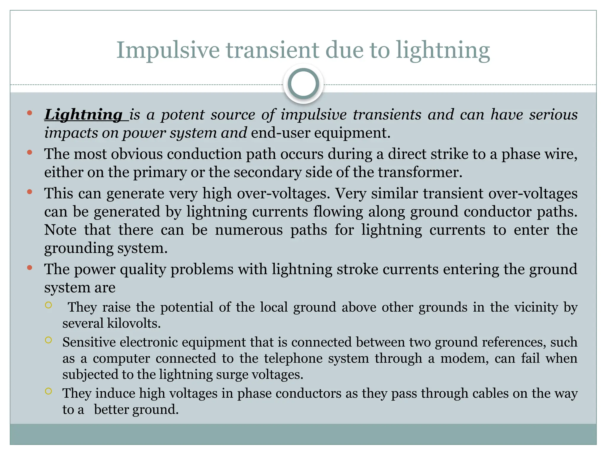 Impulsive transient due to lightning
 Lightning is a potent source of impulsive transients and can have serious
impacts on power system and end-user equipment.
 The most obvious conduction path occurs during a direct strike to a phase wire,
either on the primary or the secondary side of the transformer.
 This can generate very high over-voltages. Very similar transient over-voltages
can be generated by lightning currents flowing along ground conductor paths.
Note that there can be numerous paths for lightning currents to enter the
grounding system.
 The power quality problems with lightning stroke currents entering the ground
system are
 They raise the potential of the local ground above other grounds in the vicinity by
several kilovolts.
 Sensitive electronic equipment that is connected between two ground references, such
as a computer connected to the telephone system through a modem, can fail when
subjected to the lightning surge voltages.
 They induce high voltages in phase conductors as they pass through cables on the way
to a better ground.
 