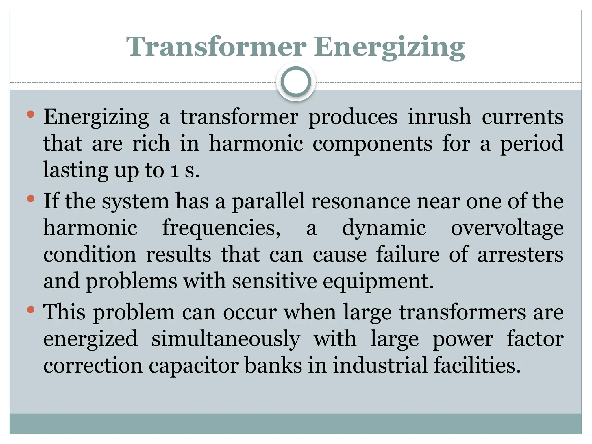 Transformer Energizing
 Energizing a transformer produces inrush currents
that are rich in harmonic components for a period
lasting up to 1 s.
 If the system has a parallel resonance near one of the
harmonic frequencies, a dynamic overvoltage
condition results that can cause failure of arresters
and problems with sensitive equipment.
 This problem can occur when large transformers are
energized simultaneously with large power factor
correction capacitor banks in industrial facilities.
 