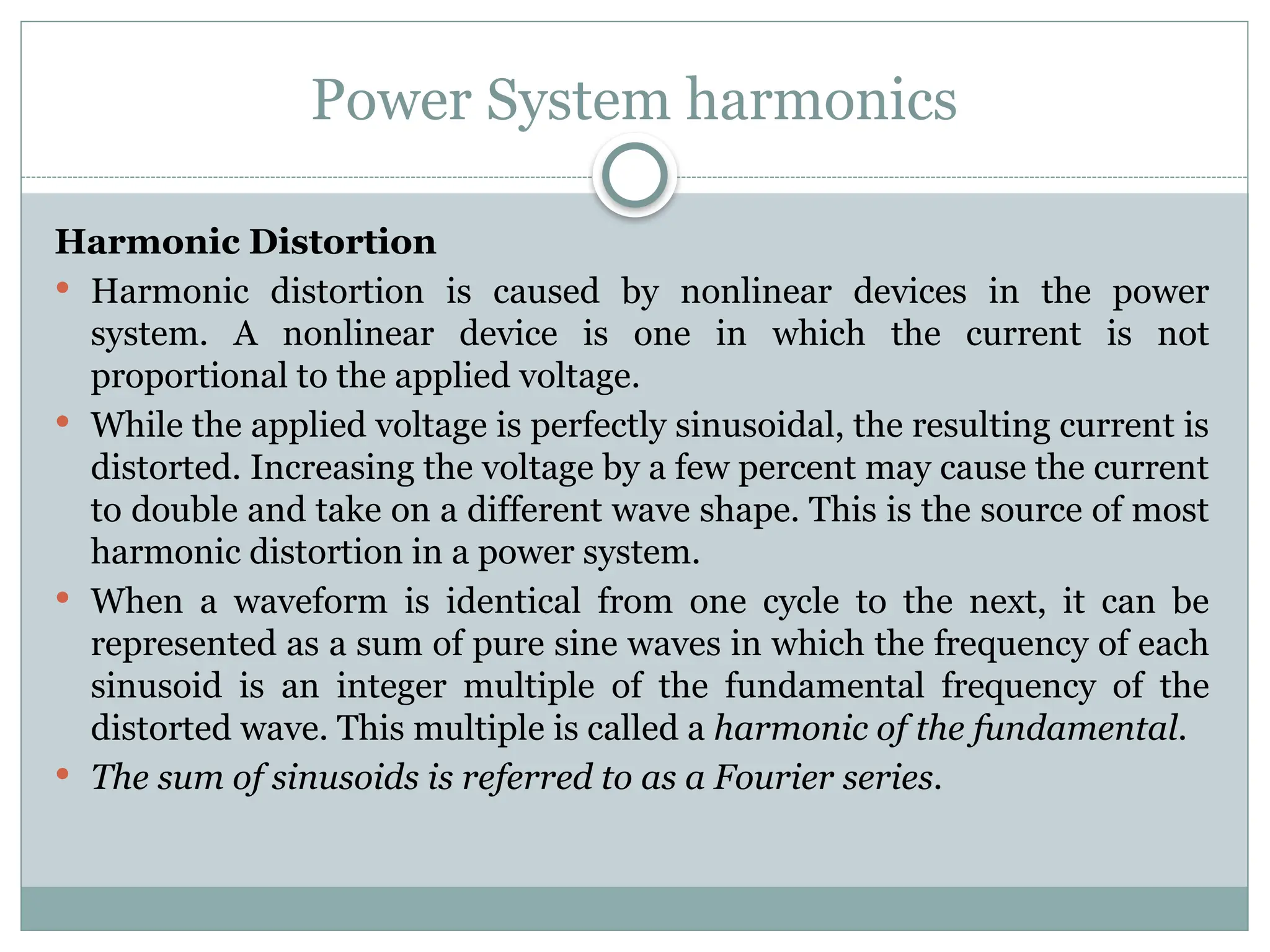 Power System harmonics
Harmonic Distortion
 Harmonic distortion is caused by nonlinear devices in the power
system. A nonlinear device is one in which the current is not
proportional to the applied voltage.
 While the applied voltage is perfectly sinusoidal, the resulting current is
distorted. Increasing the voltage by a few percent may cause the current
to double and take on a different wave shape. This is the source of most
harmonic distortion in a power system.
 When a waveform is identical from one cycle to the next, it can be
represented as a sum of pure sine waves in which the frequency of each
sinusoid is an integer multiple of the fundamental frequency of the
distorted wave. This multiple is called a harmonic of the fundamental.
 The sum of sinusoids is referred to as a Fourier series.
 