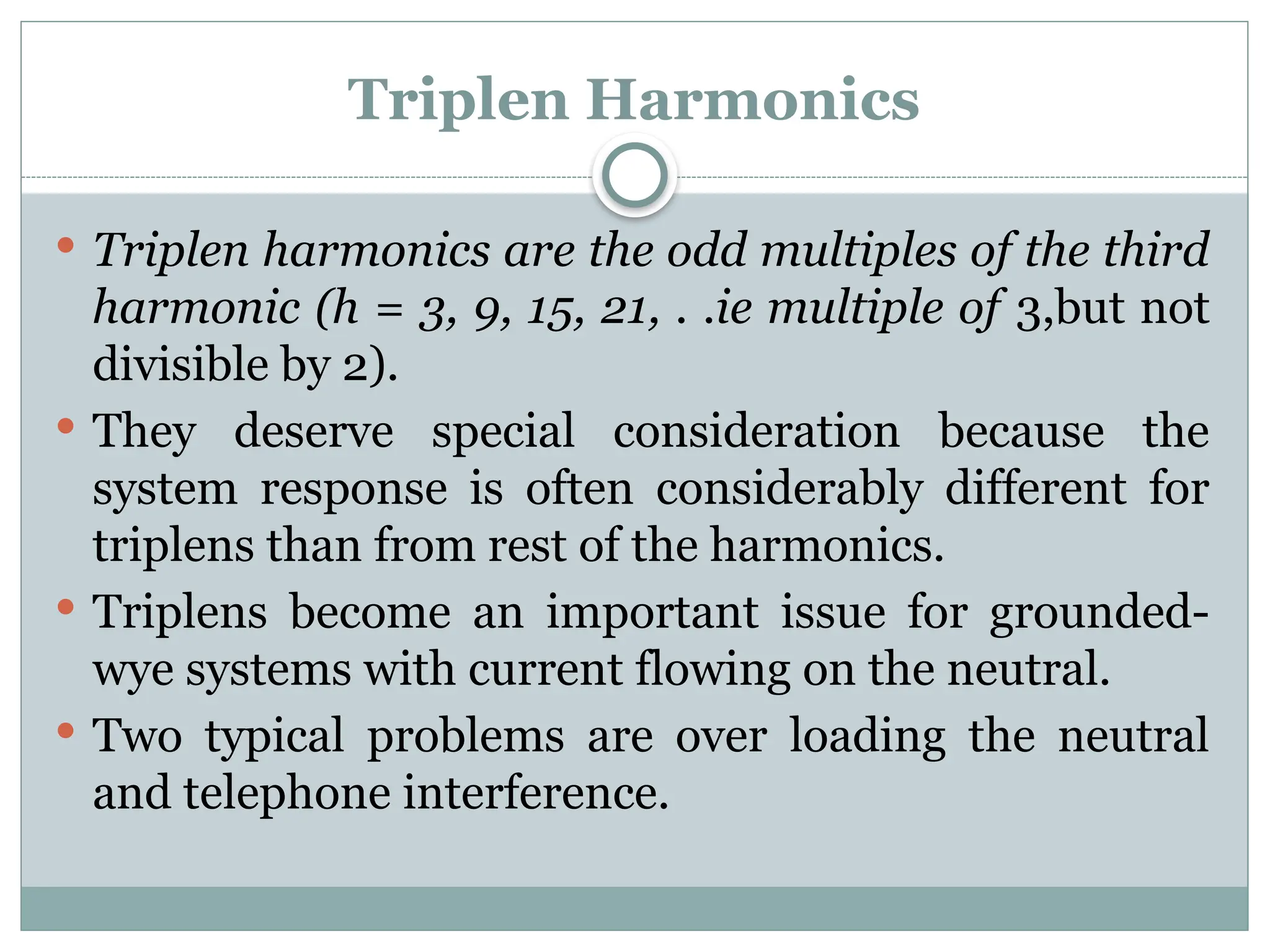 Triplen Harmonics
 Triplen harmonics are the odd multiples of the third
harmonic (h = 3, 9, 15, 21, . .ie multiple of 3,but not
divisible by 2).
 They deserve special consideration because the
system response is often considerably different for
triplens than from rest of the harmonics.
 Triplens become an important issue for grounded-
wye systems with current flowing on the neutral.
 Two typical problems are over loading the neutral
and telephone interference.
 