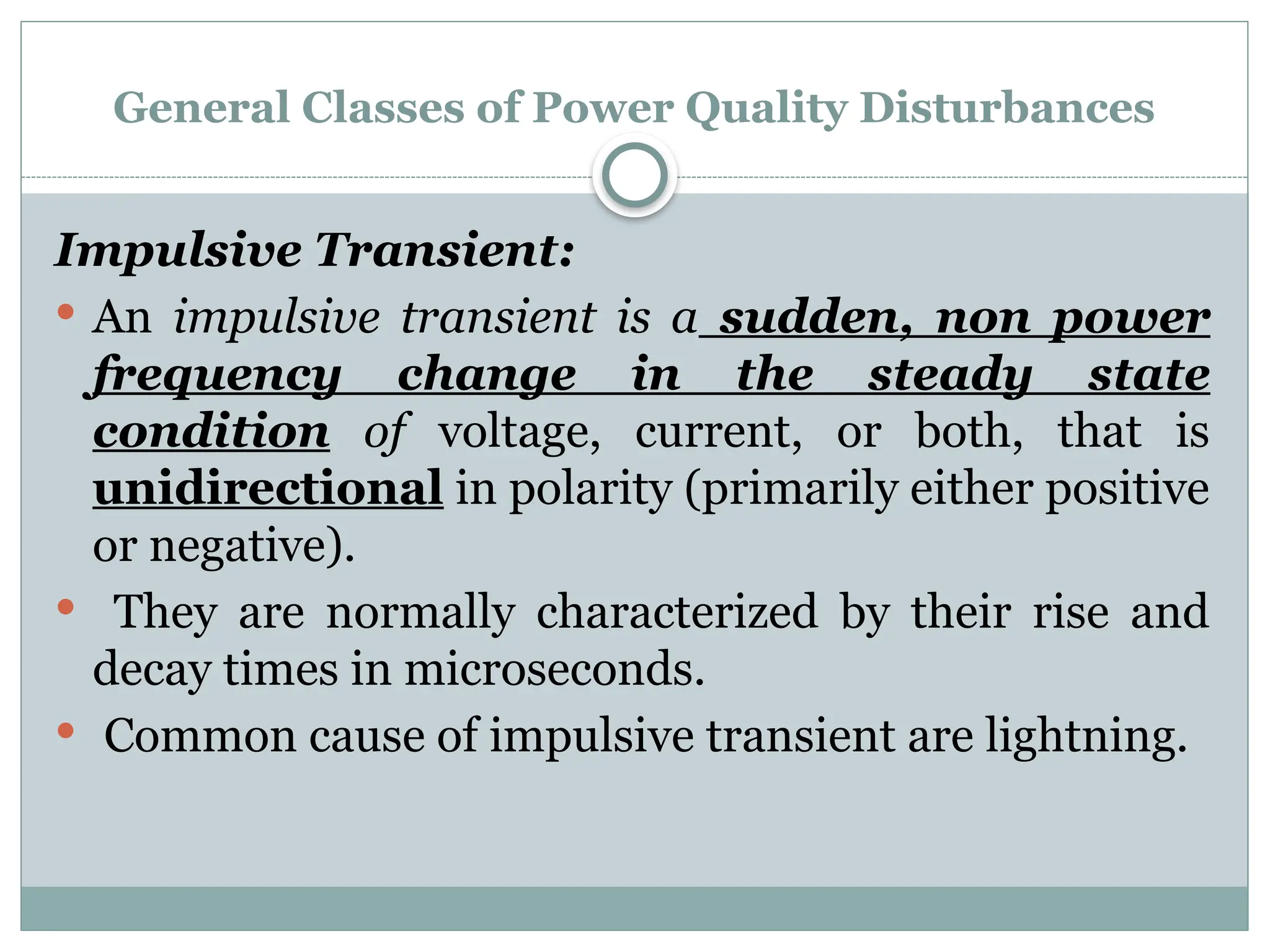 General Classes of Power Quality Disturbances
Impulsive Transient:
 An impulsive transient is a sudden, non power
frequency change in the steady state
condition of voltage, current, or both, that is
unidirectional in polarity (primarily either positive
or negative).
 They are normally characterized by their rise and
decay times in microseconds.
 Common cause of impulsive transient are lightning.
 
