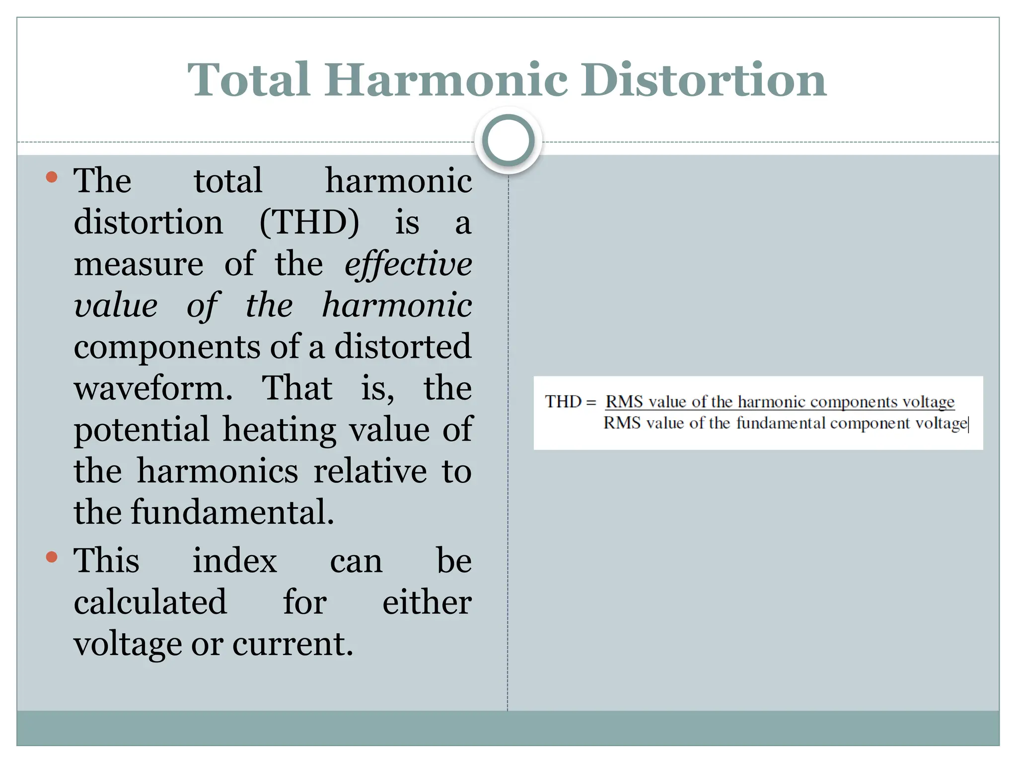Total Harmonic Distortion
 The total harmonic
distortion (THD) is a
measure of the effective
value of the harmonic
components of a distorted
waveform. That is, the
potential heating value of
the harmonics relative to
the fundamental.
 This index can be
calculated for either
voltage or current.
 