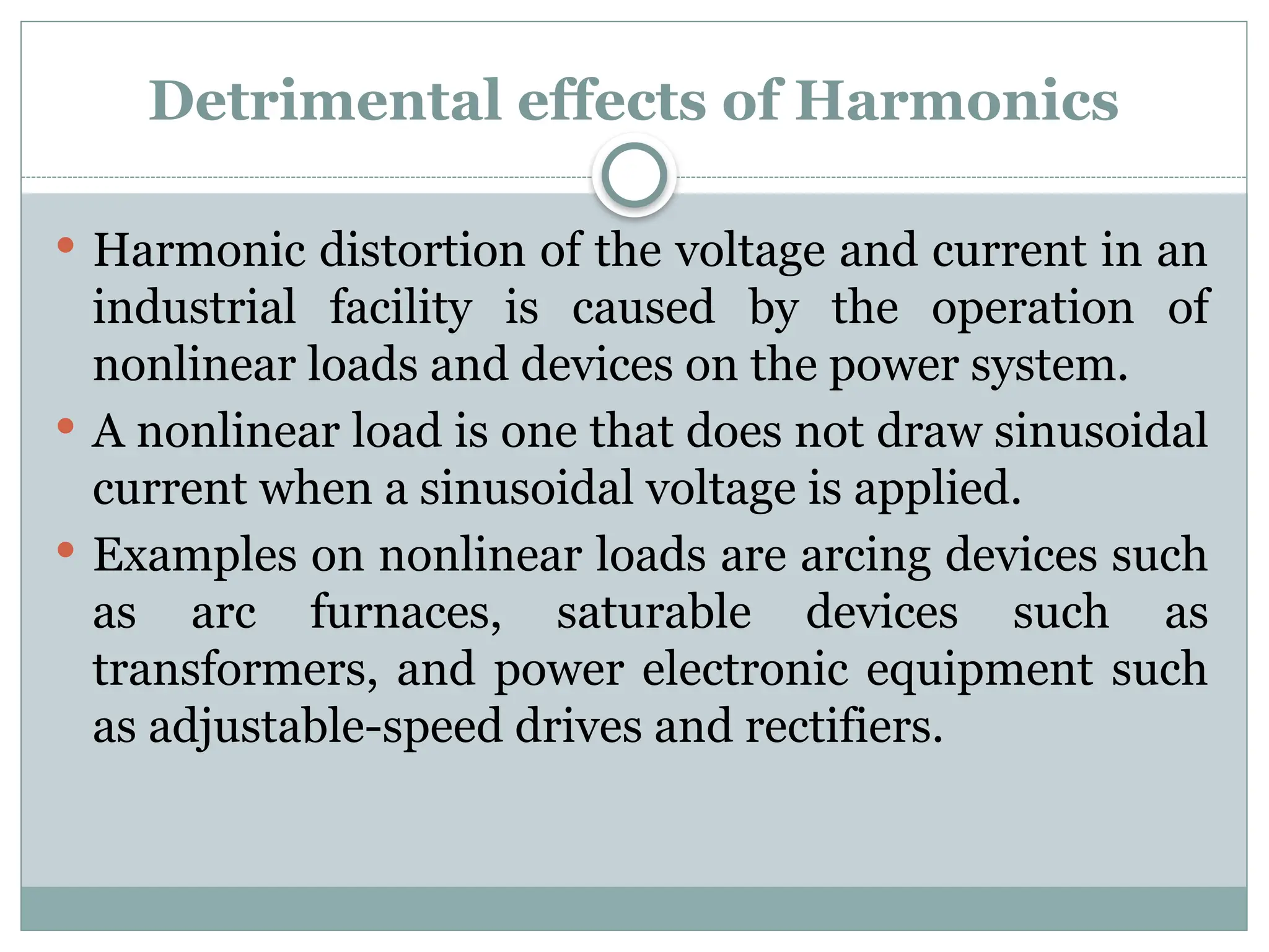 Detrimental effects of Harmonics
 Harmonic distortion of the voltage and current in an
industrial facility is caused by the operation of
nonlinear loads and devices on the power system.
 A nonlinear load is one that does not draw sinusoidal
current when a sinusoidal voltage is applied.
 Examples on nonlinear loads are arcing devices such
as arc furnaces, saturable devices such as
transformers, and power electronic equipment such
as adjustable-speed drives and rectifiers.
 