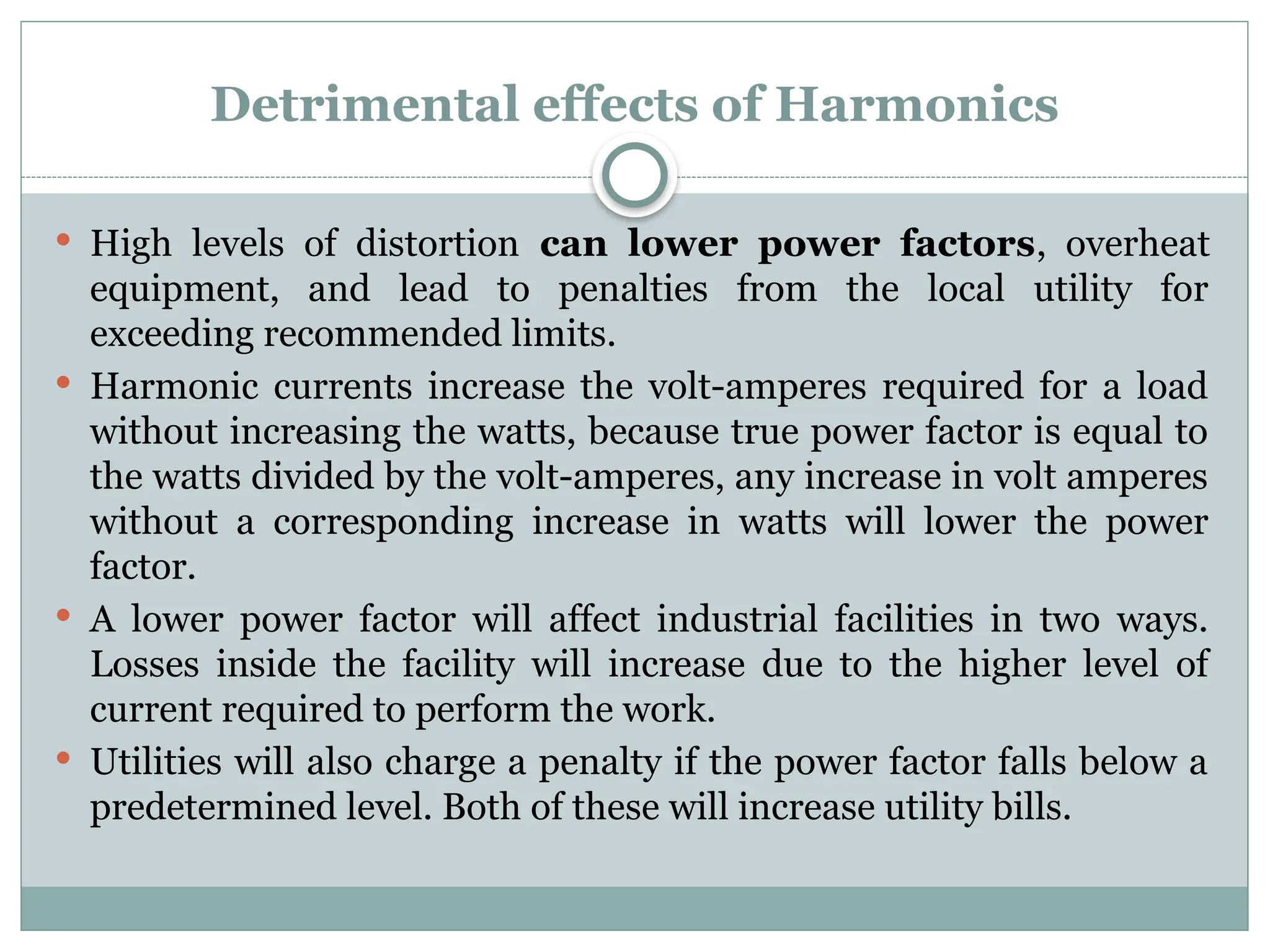 Detrimental effects of Harmonics
 High levels of distortion can lower power factors, overheat
equipment, and lead to penalties from the local utility for
exceeding recommended limits.
 Harmonic currents increase the volt-amperes required for a load
without increasing the watts, because true power factor is equal to
the watts divided by the volt-amperes, any increase in volt amperes
without a corresponding increase in watts will lower the power
factor.
 A lower power factor will affect industrial facilities in two ways.
Losses inside the facility will increase due to the higher level of
current required to perform the work.
 Utilities will also charge a penalty if the power factor falls below a
predetermined level. Both of these will increase utility bills.
 