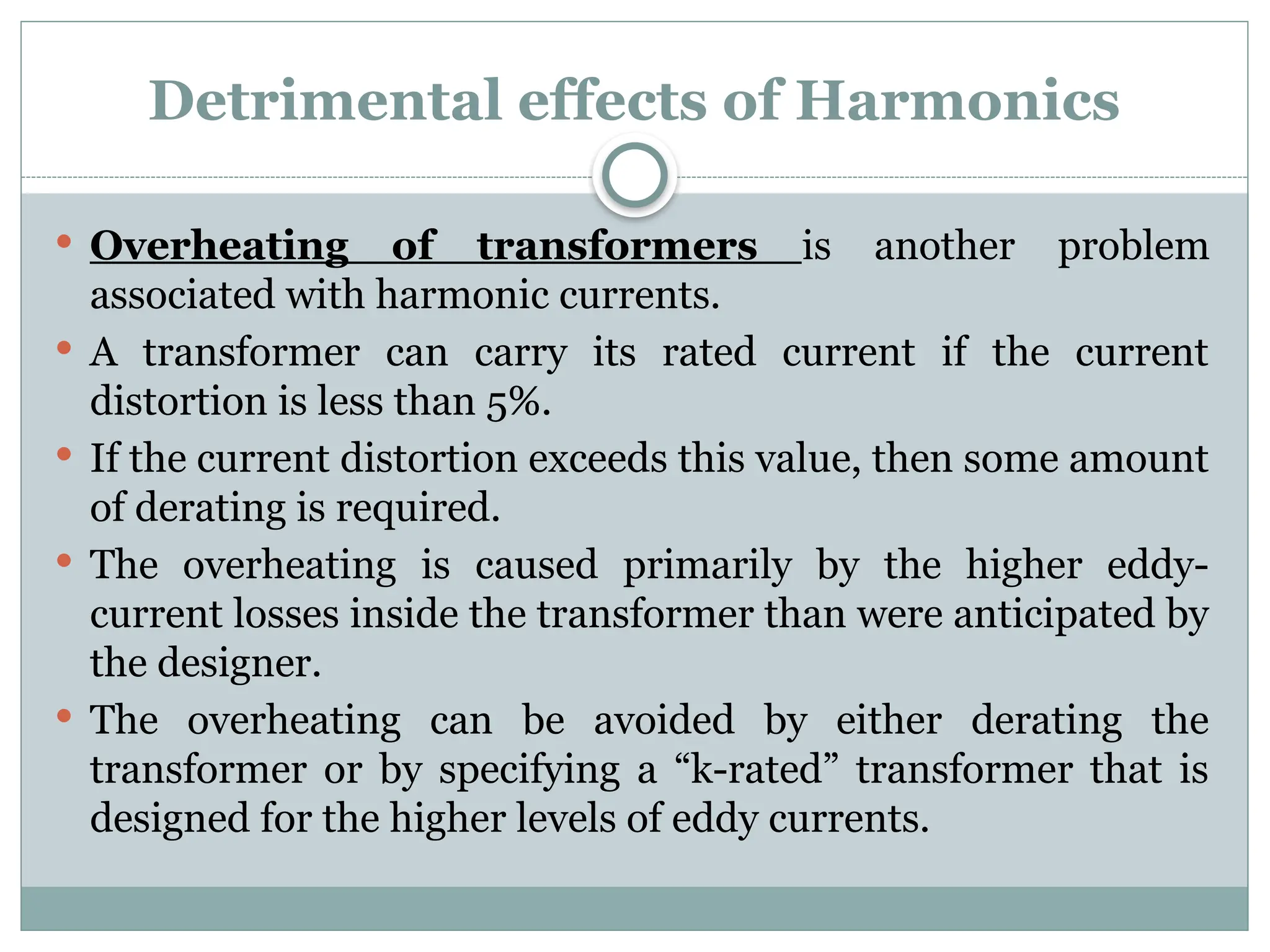 Detrimental effects of Harmonics
 Overheating of transformers is another problem
associated with harmonic currents.
 A transformer can carry its rated current if the current
distortion is less than 5%.
 If the current distortion exceeds this value, then some amount
of derating is required.
 The overheating is caused primarily by the higher eddy-
current losses inside the transformer than were anticipated by
the designer.
 The overheating can be avoided by either derating the
transformer or by specifying a “k-rated” transformer that is
designed for the higher levels of eddy currents.
 