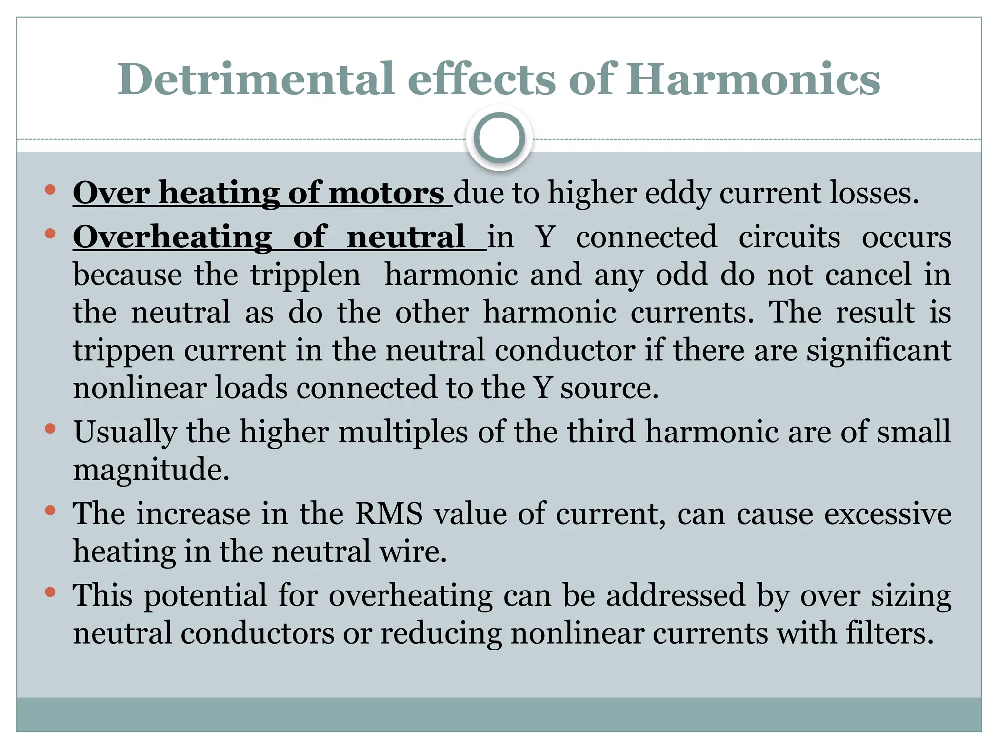 Detrimental effects of Harmonics
 Over heating of motors due to higher eddy current losses.
 Overheating of neutral in Y connected circuits occurs
because the tripplen harmonic and any odd do not cancel in
the neutral as do the other harmonic currents. The result is
trippen current in the neutral conductor if there are significant
nonlinear loads connected to the Y source.
 Usually the higher multiples of the third harmonic are of small
magnitude.
 The increase in the RMS value of current, can cause excessive
heating in the neutral wire.
 This potential for overheating can be addressed by over sizing
neutral conductors or reducing nonlinear currents with filters.
 