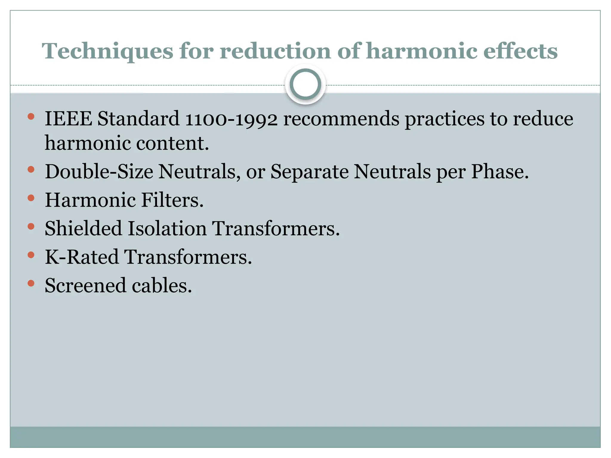 Techniques for reduction of harmonic effects
 IEEE Standard 1100-1992 recommends practices to reduce
harmonic content.
 Double-Size Neutrals, or Separate Neutrals per Phase.
 Harmonic Filters.
 Shielded Isolation Transformers.
 K-Rated Transformers.
 Screened cables.
 