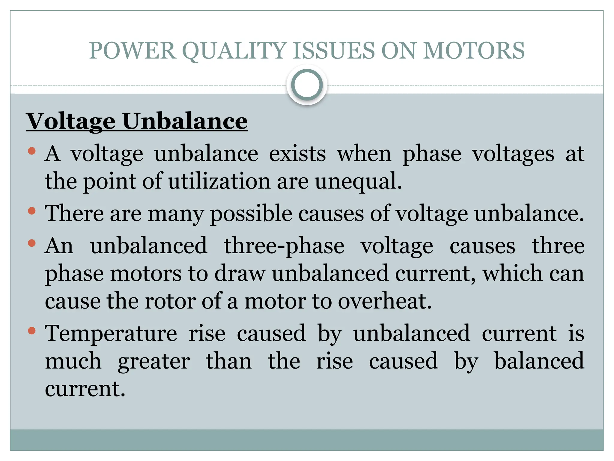 POWER QUALITY ISSUES ON MOTORS
Voltage Unbalance
 A voltage unbalance exists when phase voltages at
the point of utilization are unequal.
 There are many possible causes of voltage unbalance.
 An unbalanced three-phase voltage causes three
phase motors to draw unbalanced current, which can
cause the rotor of a motor to overheat.
 Temperature rise caused by unbalanced current is
much greater than the rise caused by balanced
current.
 