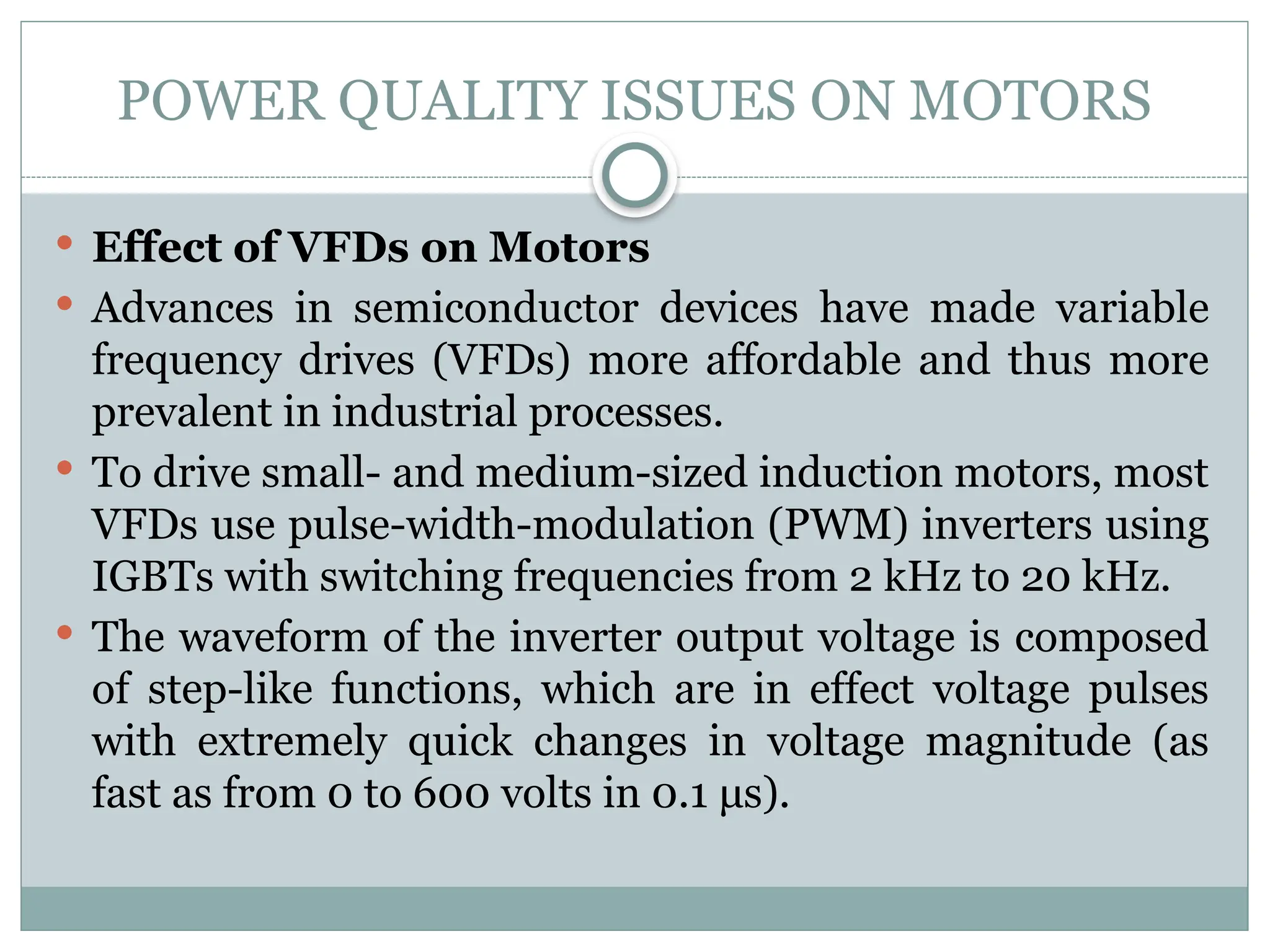 POWER QUALITY ISSUES ON MOTORS
 Effect of VFDs on Motors
 Advances in semiconductor devices have made variable
frequency drives (VFDs) more affordable and thus more
prevalent in industrial processes.
 To drive small- and medium-sized induction motors, most
VFDs use pulse-width-modulation (PWM) inverters using
IGBTs with switching frequencies from 2 kHz to 20 kHz.
 The waveform of the inverter output voltage is composed
of step-like functions, which are in effect voltage pulses
with extremely quick changes in voltage magnitude (as
fast as from 0 to 600 volts in 0.1 μs).
 