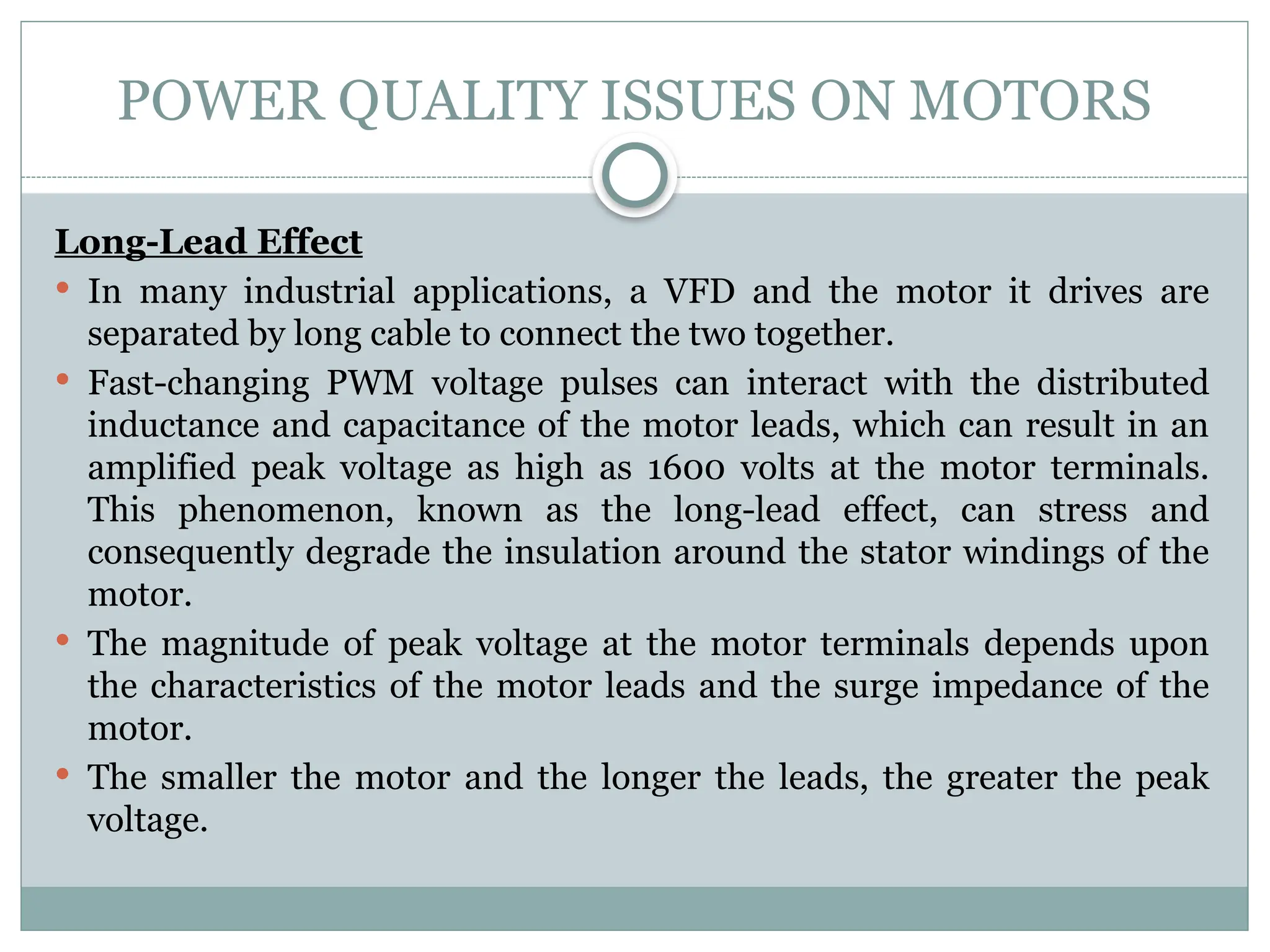 POWER QUALITY ISSUES ON MOTORS
Long-Lead Effect
 In many industrial applications, a VFD and the motor it drives are
separated by long cable to connect the two together.
 Fast-changing PWM voltage pulses can interact with the distributed
inductance and capacitance of the motor leads, which can result in an
amplified peak voltage as high as 1600 volts at the motor terminals.
This phenomenon, known as the long-lead effect, can stress and
consequently degrade the insulation around the stator windings of the
motor.
 The magnitude of peak voltage at the motor terminals depends upon
the characteristics of the motor leads and the surge impedance of the
motor.
 The smaller the motor and the longer the leads, the greater the peak
voltage.
 