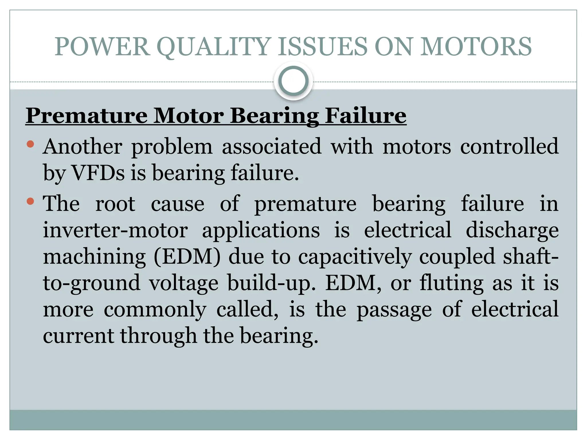 POWER QUALITY ISSUES ON MOTORS
Premature Motor Bearing Failure
 Another problem associated with motors controlled
by VFDs is bearing failure.
 The root cause of premature bearing failure in
inverter-motor applications is electrical discharge
machining (EDM) due to capacitively coupled shaft-
to-ground voltage build-up. EDM, or fluting as it is
more commonly called, is the passage of electrical
current through the bearing.
 