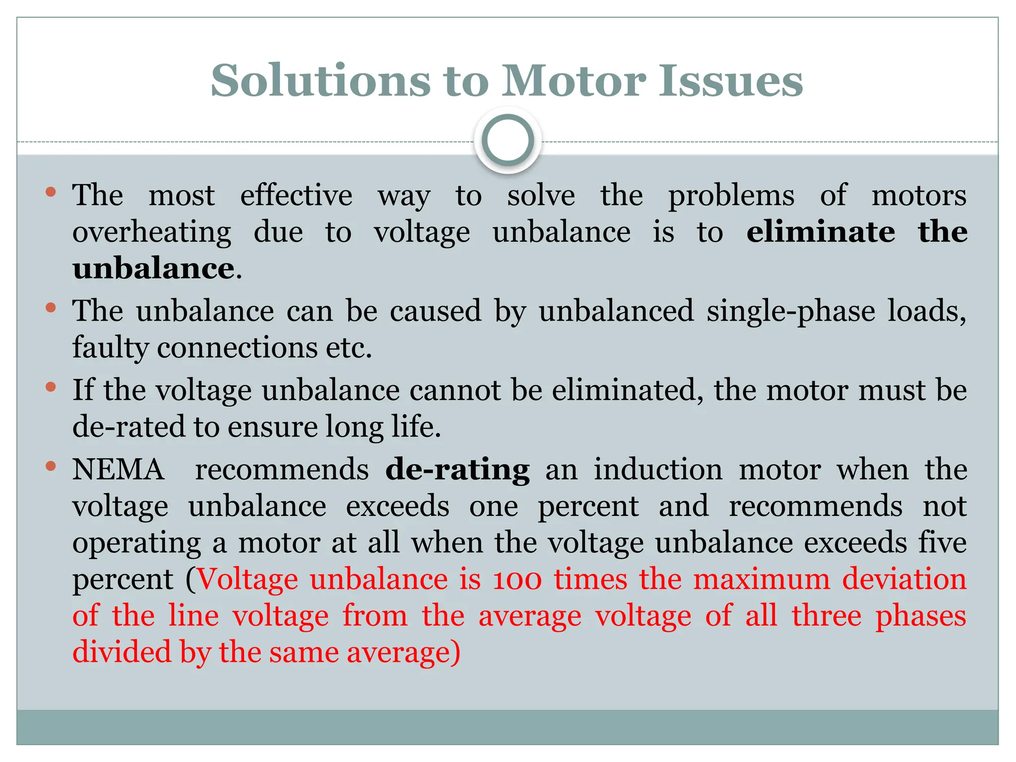 Solutions to Motor Issues
 The most effective way to solve the problems of motors
overheating due to voltage unbalance is to eliminate the
unbalance.
 The unbalance can be caused by unbalanced single-phase loads,
faulty connections etc.
 If the voltage unbalance cannot be eliminated, the motor must be
de-rated to ensure long life.
 NEMA recommends de-rating an induction motor when the
voltage unbalance exceeds one percent and recommends not
operating a motor at all when the voltage unbalance exceeds five
percent (Voltage unbalance is 100 times the maximum deviation
of the line voltage from the average voltage of all three phases
divided by the same average)
 