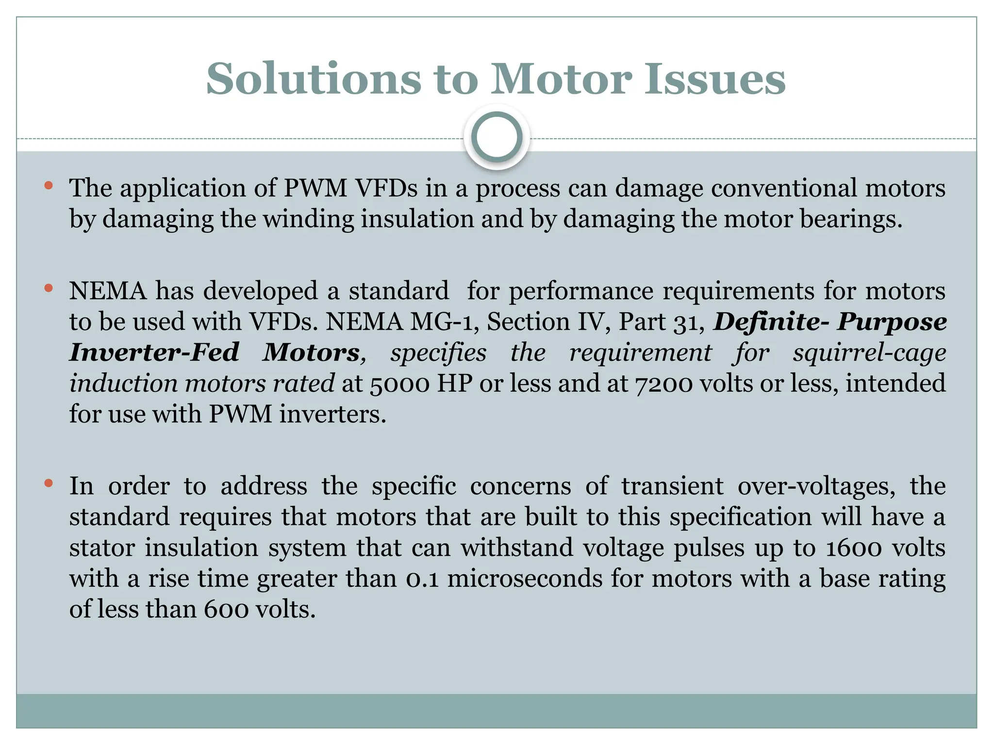 Solutions to Motor Issues
 The application of PWM VFDs in a process can damage conventional motors
by damaging the winding insulation and by damaging the motor bearings.
 NEMA has developed a standard for performance requirements for motors
to be used with VFDs. NEMA MG-1, Section IV, Part 31, Definite- Purpose
Inverter-Fed Motors, specifies the requirement for squirrel-cage
induction motors rated at 5000 HP or less and at 7200 volts or less, intended
for use with PWM inverters.
 In order to address the specific concerns of transient over-voltages, the
standard requires that motors that are built to this specification will have a
stator insulation system that can withstand voltage pulses up to 1600 volts
with a rise time greater than 0.1 microseconds for motors with a base rating
of less than 600 volts.
 