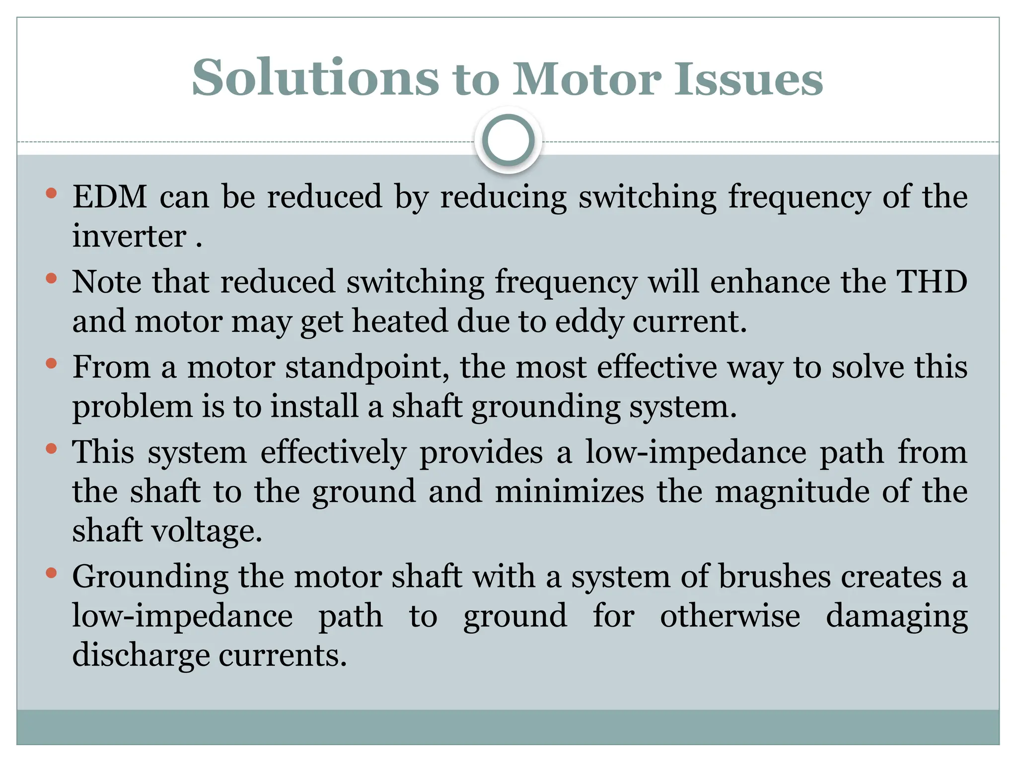 Solutions to Motor Issues
 EDM can be reduced by reducing switching frequency of the
inverter .
 Note that reduced switching frequency will enhance the THD
and motor may get heated due to eddy current.
 From a motor standpoint, the most effective way to solve this
problem is to install a shaft grounding system.
 This system effectively provides a low-impedance path from
the shaft to the ground and minimizes the magnitude of the
shaft voltage.
 Grounding the motor shaft with a system of brushes creates a
low-impedance path to ground for otherwise damaging
discharge currents.
 