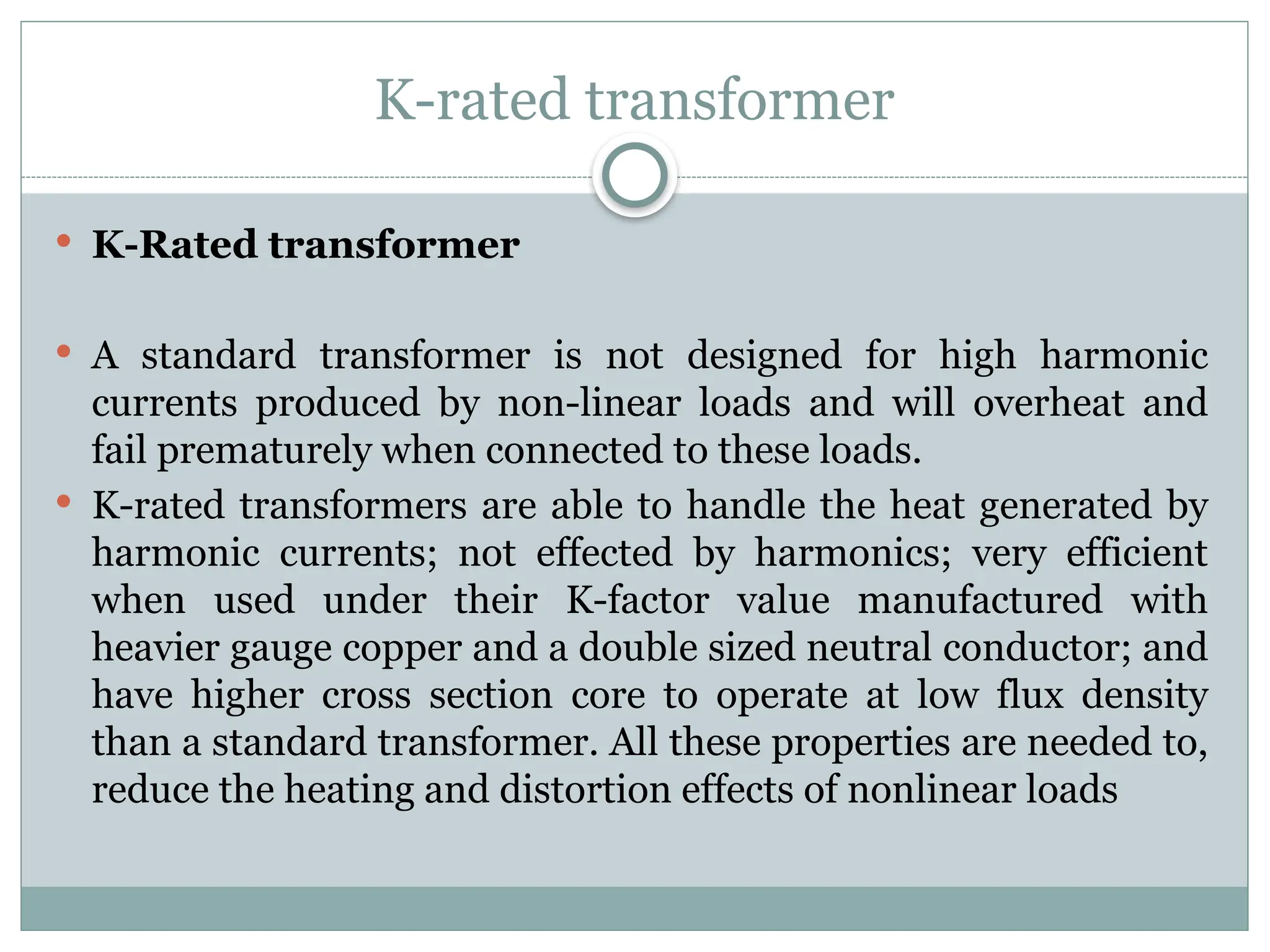 K-rated transformer
 K-Rated transformer
 A standard transformer is not designed for high harmonic
currents produced by non-linear loads and will overheat and
fail prematurely when connected to these loads.
 K-rated transformers are able to handle the heat generated by
harmonic currents; not effected by harmonics; very efficient
when used under their K-factor value manufactured with
heavier gauge copper and a double sized neutral conductor; and
have higher cross section core to operate at low flux density
than a standard transformer. All these properties are needed to,
reduce the heating and distortion effects of nonlinear loads
 